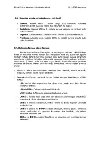 Elbira Zipitria ikastexea-Hizkuntza Proiektua                       2011-2012 ikasturtea




8.3. Hizkuntza idatziaren irakaskuntza: noiz hasi?

    Euskara. Ikasleek HHko 3. mailan izango dute harremana hizkuntza
       idatziarekin. Beraz, euskaraz ikasiko dute irakurtzen eta idazten.
    Gaztelania. Ikasleek LMHko 2. mailatik aurrera ezagutu eta landuko dute
       hizkuntza idatzia.
    Ingelesa. Ikasleek LMHko 1. mailatik aurrera landuko dute hizkuntza idatzia.
    Frantsesa. Aukeratuz gero, ikasleek DBHko 3. mailatik aurrera landuko dute
       hizkuntza idatzia.



8.4. Hizkuntza formala eta ez-formala

        Hizkuntzaren erabilera aldatu egiten da, testuingurua zein den. Jakin badakigu
batez ere hizkuntza formala lantzen dela ikasgeletan. Hala ere, euskararen egoera
kontuan hartuta, behar-beharrezkoa iruditzen zaigu gure ikasleek euskara ez formala
ezagutu eta erabiltzea, bai gelan, baita gelatik kanpo ere (atsedenaldietan, jantokian,
autobusetan...). Beraz, orain arte egin dugun bezala, ikastetxeko etapa guztietan
hizkuntza ez-formala lantzen jarraituko dugu; horretarako, honako bideak erabiliko
ditugu:

▪ Hizkuntza arloko eskola-liburuetan agertzen diren abestiak, esaera zaharrak,
   bertsoak, olerkiak, kaleko hizkera eta beste.

▪ Normalkuntza Planean txertaturik dauden hainbat jarduera. Hona hemen adibide
   batzuk:
   -   HHn hainbat jolas proposatuko dira hilean behin, asteko egun jakin batean
       jolastokian aritzeko.
   -   HHn eta LMHn, Euskararen Astea antolatuko da.

   -   LMHn KANTUZ BLAI izeneko jaialdia antolatuko da urtero.

   -   LMHko 6. mailako ikasle talde batek bere etapako ikasle txikiagoei jolas batzuk
       ezagutaraziko dizkie jolastokian erabil ditzaten.
   -   DBHko 3. mailako ikasleentzat, Bertso Tailerra eta Bertso Paperen Lehiaketa
       antolatuko dira.
   -   DBHko 2. zikloko eta DBHOko ikasleei atsotitzak, denbora-pasak... eskainiko
       zaizkie pasilloetako edo geletako kortxoetan; eta banakako edo gelako
       lehiaketak antolatuko dira.
   -   DBHko eta DBHOko ikasleei hitzaldiren bat eskainiko zaie, motibagarria izan
       lekiekeena.
 