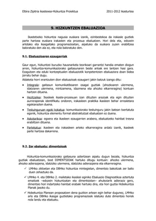Elbira Zipitria ikastexea-Hizkuntza Proiektua                      2011-2012 ikasturtea




                          9. HIZKUNTZEN EBALUAZIOA

       Ikastetxeko hizkuntza nagusia euskara izanik, ezinbestekoa da irakasle guztiek
  parte hartzea euskara irakasten eta prozesua ebaluatzen. Hori dela eta , edozein
  arlotako eta ikasgaitako programazioetan, aipatuko da euskara zuzen erabiltzea
  baloratuko den ala ez, eta nola baloratuko den.

  9.1. Ebaluazioaren ezaugarriak

  Gaur egun, hizkuntzei buruzko hausnarketa teorikoari garrantzi handia ematen diogun
  arren, hizkuntza-komunikaziorako gaitasunaren beste arloak ere lantzen hasi gara.
  Ezagutzen eta eduki kontzeptualen ebaluaziotik konpetentzien ebaluaziora doan bidea
  jorratu behar dugu.
  Aldaketa horri erantzuten dion ebaluazioak ezaugarri jakin batzuk izango ditu:
  •     Integrala: gaitasun komunikatiboaren osagai guztiak (ahozkoaren ulermena,
        idatziaren ulermena, mintzamena, idazmena eta ahozko elkarreragina) kontuan
        hartzen dituena.
  •     Hezitzailea: Ikasleek ikaste-prozesuan izan dituzten arazoak eta egin dituzten
        aurrerapenak identifikatu ondoren, irakasleen praktika ikasleen behar errealetara
        egokiarazten duena.
  •     Testuinguruan egoki kokatua: komunikaziorako testuinguru jakin batean txertatuta
        egonik, hizkuntza elementu formal abstraktutzat ebaluatzen ez duena.
  •     Askotarikoa: egoera eta ikasleen ezaugarrien arabera, ebaluatzeko hainbat tresna
        erabiltzen dituena.
  •     Partekatua: ikasleen eta irakasleen arteko elkarreragina ardatz izanik, ikasleek
        parte hartzea dakarrena.




  9.2. Zer ebaluatu: dimentsioak


       Hizkuntza-komunikaziorako gaitasuna aztertzean aipatu dugun bezala, hizkuntza
guztiak ebaluatzean, bost DIMENTSIOAK hartuko ditugu kontuan: ahozko ulermena,
ahozko adierazpena, idatzizko ulermena, idatzizko adierazpena eta elkarreragina.
       LMHko zikloetan eta DBHko hizkuntza mintegietan, dimentsio bakoitzak zer balio
         duen zehaztuko da.
       LMHko 4. eta DBHko 2. mailetako ikasleei eginiko Ebaluazio Diagnostikoa aztertuta
        emaitzek –edozein hizkuntzatan eta dimentsiotan– ahuleziarik adieraziz gero,
        dimentsio hori indartzeko hainbat erabaki hartuko dira, eta hori guztia Hobekuntza
        Planak jasoko du.
       Hobekuntza Planean proposatzen dena guztion artean egin behar dugunez, LMHko
        arlo eta DBHko ikasgai guztietako programazioek islatuko dute dimentsio horiek
        nola landu eta ebaluatu.
 