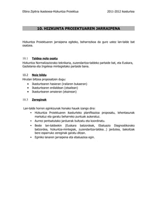 Elbira Zipitria ikastexea-Hizkuntza Proiektua                    2011-2012 ikasturtea




            10. HIZKUNTA PROIEKTUAREN JARRAIPENA


Hizkuntza Proiektuaren jarraipena egiteko, beharrezkoa da gure ustez lan-talde bat
osatzea.



10.1    Taldea nola osatu
Hizkuntza Normalizaziorako teknikaria, zuzendaritza-taldeko partaide bat, eta Euskara,
Gaztelania eta Ingelesa mintegietako partaide bana.

10.2 Noiz bildu
Hirutan biltzea proposatzen dugu:
   •    Ikasturtearen hasieran (irailaren bukaeran)
   •    Ikasturtearen erdialdean (otsailean)
   •    Ikasturtearen amaieran (ekainean)

10.3    Zereginak

Lan-talde horren eginkizunak honako hauek izango dira:
     ▪ Hizkuntza Proiektuaren ikasturteko planifikazioa proposatu, lehentasunak
         markatuz eta garatu beharreko puntuak aukeratuz.
     ▪ Aurrez pentsatutako jarduerak bultzatu eta koordinatu.
       ▪ Beste    lan-taldeekin (Euskara batzordeak, Ebaluazio Diagnostikorako
         batzordea, hizkuntza-mintegiak, zuzendaritza-taldea…) jardutea, bakoitzak
         bere esparruko zereginak garatu ditzan.
       ▪ Eginiko lanaren jarraipena eta ebaluazioa egin.
 