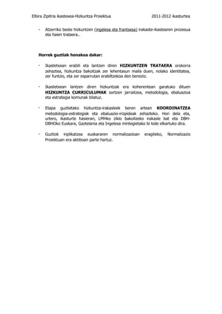 Elbira Zipitria ikastexea-Hizkuntza Proiektua                    2011-2012 ikasturtea


   -   Atzerriko beste hizkuntzen (ingelesa eta frantsesa) irakaste-ikastearen prozesua
       eta haien trataera..



   Horrek guztiak honakoa dakar:

   -   Ikastetxean erabili eta lantzen diren HIZKUNTZEN TRATAERA orokorra
       zehaztea, hizkuntza bakoitzak zer lehentasun maila duen, nolako identitatea,
       zer funtzio, eta zer esparrutan erabiltzekoa den bereiziz.

   -   Ikastetxean lantzen diren hizkuntzak era koherentean garatuko dituen
       HIZKUNTZA CURRICULUMAK sortzen jarraitzea, metodologia, ebaluazioa
       eta estrategia komunak bilatuz.

   -   Etapa guztietako hizkuntza-irakasleek beren artean KOORDINATZEA
       metodologia-estrategiak eta ebaluazio-irizpideak zehazteko. Hori dela eta,
       urtero, ikasturte hasieran, LMHko ziklo bakoitzeko irakasle bat eta DBH-
       DBHOko Euskara, Gaztelania eta Ingelesa mintegietako bi kide elkartuko dira.

   -   Guztiok inplikatzea euskararen normalizazioan         eragiteko,   Normalizazio
       Proiektuan era aktiboan parte hartuz.
 