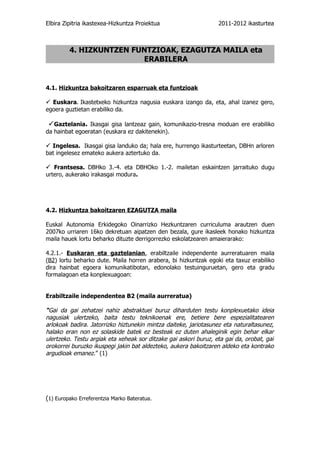 Elbira Zipitria ikastexea-Hizkuntza Proiektua                     2011-2012 ikasturtea



         4. HIZKUNTZEN FUNTZIOAK, EZAGUTZA MAILA eta
                         ERABILERA


4.1. Hizkuntza bakoitzaren esparruak eta funtzioak

 Euskara. Ikastetxeko hizkuntza nagusia euskara izango da, eta, ahal izanez gero,
egoera guztietan erabiliko da.

  Gaztelania. Ikasgai gisa lantzeaz gain, komunikazio-tresna moduan ere erabiliko
da hainbat egoeratan (euskara ez dakitenekin).

 Ingelesa. Ikasgai gisa landuko da; hala ere, hurrengo ikasturteetan, DBHn arloren
bat ingelesez emateko aukera aztertuko da.

 Frantsesa. DBHko 3.-4. eta DBHOko 1.-2. mailetan eskaintzen jarraituko dugu
urtero, aukerako irakasgai modura.




4.2. Hizkuntza bakoitzaren EZAGUTZA maila

Euskal Autonomia Erkidegoko Oinarrizko Hezkuntzaren curriculuma arautzen duen
2007ko urriaren 16ko dekretuan aipatzen den bezala, gure ikasleek honako hizkuntza
maila hauek lortu beharko dituzte derrigorrezko eskolatzearen amaierarako:

4.2.1.- Euskaran eta gaztelanian, erabiltzaile independente aurreratuaren maila
(B2) lortu beharko dute. Maila horren arabera, bi hizkuntzak egoki eta taxuz erabiliko
dira hainbat egoera komunikatibotan, edonolako testuinguruetan, gero eta gradu
formalagoan eta konplexuagoan:


Erabiltzaile independentea B2 (maila aurreratua)

“Gai da gai zehatzei nahiz abstraktuei buruz diharduten testu konplexuetako ideia
nagusiak ulertzeko, baita testu teknikoenak ere, betiere bere espezialitatearen
arlokoak badira. Jatorrizko hiztunekin mintza daiteke, jariotasunez eta naturaltasunez,
halako eran non ez solaskide batek ez besteak ez duten ahaleginik egin behar elkar
ulertzeko. Testu argiak eta xeheak sor ditzake gai askori buruz, eta gai da, orobat, gai
orokorrei buruzko ikuspegi jakin bat aldezteko, aukera bakoitzaren aldeko eta kontrako
argudioak emanez.” (1)




(1) Europako Erreferentzia Marko Bateratua.
 