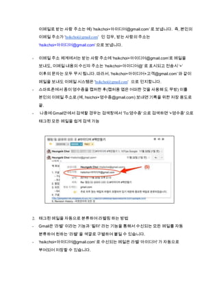 이메일로 받는 사람 주소는 예) ’hsikchoi+아이디어@gmail.com’ 로 보냅니다. 즉, 본인의
이메일 주소가 ‘hsikchoi@gmail.com’ 인 겅우, 받는 사람의 주소는
‘hsikchoi+아이디어@gmail.com’ 으로 보냅니다.
- 이메일 주소 체계에서는 받는 사람 주소에 ‘hsikchoi+아이디어@gmail.com’로 메일을
보내도, 이메일 내용의 수신자 주소는 ‘hsikchoi+아이디어@’ 로 표시되고 전송시 ‘+’
이후의 문자는 모두 무시 됩니다. 따라서, ‘hsikchoi+아이디어+고객@gmail.com’ 와 같이
메일을 보내도 이메일 시스템은 ‘hsikchoi@gmail.com’ 으로 인지합니다.
- 스마트폰에서 종이 영수증을 캡처한 후(캡처용 앱은 어떠한 것을 사용해 도 무방) 이를
본인의 이메일 주소로 (예, hsichoi+영수증@gmail.com) 보내면 기록을 위한 저장 용도로
끝.
- 나중에 Gmail안에서 검색할 경우는 검색창에서 ‘To:영수증' 으로 검색하면 ‘+영수증' 으로
태그된 모든 메일을 쉽게 검색 가능
2. 태그된 메일을 자동으로 분류하여 라벨링 하는 방법
- Gmail은 ‘라벨’ 이라는 기능과 ‘필터' 라는 기능을 통해서 수신되는 모든 메일를 자동
분류하여 원하는 ‘라벨' 을 색깔로 구별하여 붙일 수 있습니다.
- ‘hsikchoi+아이디어@gmail.com’ 로 수신되는 메일은 라벨 ‘아이디어' 가 자동으로
부여되어 저장할 수 있습니다.
 