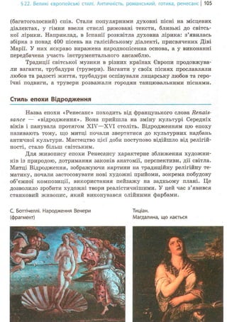 §22. Великі європейські стилі. Античність, романський-, готика, ренесансі 105
(багатоголосний) спів. Стали популярними духовні пісні на місцевих
діалектах, у гімни ввели стислі римовані тексти, близькі до світсь-
кої лірики. Наприклад, в Іспанії розквітла духовна лірика: з'явилась
збірка з понад 400 пісень на галісійському діалекті, присвячених Діві
Марії. У них яскраво виражена народнопісенна основа, а у виконанні
передбачена участь інструментального ансамблю.
Традиції світської музики в різних країнах Європи продовжува-
ли ваганти, трубадури (трувери). Ваганти у своїх піснях прославляли
любов та радості життя, трубадури оспівували лицарську любов та геро-
їчні подвиги, а трувери розважали городян танцювальними піснями.
Стиль епохи Відродження
Назва епохи «Ренесанс» походить від французького слова Renais-
sance — «відродження». Вона прийшла на зміну культурі Середніх
віків і панувала протягом XIV—XVI століть. Відродженням цю епоху
називають тому, що митці почали звертатися до культурних надбань
античної культури. Мистецтво цієї доби поступово відійшло від релігій-
ності, стало більш світським.
Для живопису епохи Ренесансу характерне зближення художни-
ків із природою, дотримання законів анатомії, перспективи, дії світла.
Митці Відродження, зображуючи картини на традиційну релігійну те-
матику, почали застосовувати нові художні прийоми, зокрема побудову
об'ємної композиції, використання пейзажу на задньому плані. Це
дозволило зробити художні твори реалістичнішими. У цей час з'явився
станковий живопис, який виконувався олійними фарбами.
С. Боттічеллі. Народження Венери Тиціан.
(фрагмент) Магдалина, що кається
 