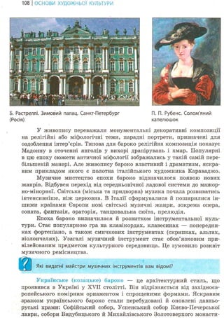 108 І ОСНОВИ ХУДОЖНЬО! КУЛЬТУРИ
Б. Растреллі. Зимовий палац. Санкт-Петербург П. П. Рубенс. Солом'яний
(Росія) капелюшок
У живопису переважали монументальні декоративні композиції
на релігійні або міфологічні теми, парадні портрети, призначені для
оздоблення інтер'єрів. Типова для бароко релігійна композиція показує
Мадонну в оточенні янголів у вихорі драпірувань і хмар. Популярні
в цю епоху сюжети античної міфології зображались у такій самій пере-
більшеній манері. Але живопису бароко властивий і драматизм, яскра-
вим прикладом якого є полотна італійського художника Караваджо.
Музичне мистецтво епохи бароко відзначилося появою нових
жанрів. Відбувся перехід від середньовічної ладової системи до мажор-
но-мінорної. Світська (міська та придворна) музика почала розвиватись
інтенсивніше, ніж церковна. В Італії сформувалися й поширилися ін-
шими країнами Європи нові світські музичні жанри, зокрема опера,
соната, фантазія, ораторія, танцювальна сюїта, прелюдія.
Епоха бароко визначилася й розвитком інструментальної куль-
тури. Стає популярною гра на клавікордах, клавесинах — попередни-
ках фортепіано, а також смичкових інструментах (скрипках, альтах,
віолончелях). Узагалі музичний інструмент стає обов'язковим при-
вілейованим предметом культурного середовища. Це зумовило розквіт
музичного ремісництва.
Які видатні майстри музичних інструментів вам відомі?
Українське (козацьке) бароко — це архітектурний стиль, що
проявився в Україні у XVII столітті. Він відрізняється від західноєв-
ропейського помірним орнаментом і спрощеними формами. Яскравим
зразком українського бароко стали перебудовані й оновлені давньо-
руські храми: Софійський собор, Успенський собор Києво-Печерської
лаври, собори Видубицького й Михайлівського Золотоверхого монасти-
 