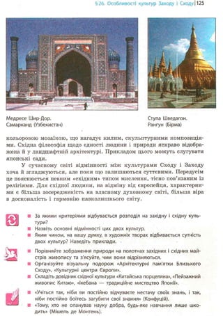 §26. Особливості культур Заходу і Сходу 1125
Медресе Шир-Дор. Ступа Шведагон.
Самарканд (Узбекистан) Рангун (Бірма)
кольоровою мозаїкою, що нагадує килим, скульптурними композиція-
ми. Східна філософія щодо єдності людини і природи яскраво відобра-
жена й у ландшафтній архітектурі. Прикладом цього можуть слугувати
японські сади.
У сучасному світі відмінності між культурами Сходу і Заходу
хоча й згладжуються, але поки що залишаються суттєвими. Передусім
це пояснюється певним «східним» типом мислення, тісно пов'язаним із
релігіями. Для східної людини, на відміну від європейця, характерни-
ми є більша зосередженість на власному духовному світі, більша віра
в досконалість і гармонію навколишнього світу.
У *
ш
За якими критеріями відбувається розподіл на західну і східну куль-
тури?
Назвіть основні відмінності цих двох культур.
Яким чином, на вашу думку, в художніх творах відбивається сутність
двох культур? Наведіть приклади.
Порівняйте зображення природи на полотнах західних і східних май-
стрів живопису та з'ясуйте, чим вони відрізняються.
Організуйте візуальну подорож «Архітектурні пам'ятки Близького
Сходу», «Культурні центри Європи».
Складіть довідник східної культури «Китайська порцеляна», «Пейзажний
живопис Китаю», «Ікебана — традиційне мистецтво Японії».
«Учіться так, ніби ви постійно відчуваєте нестачу своїх знань, і так,
ніби постійно боїтесь загубити свої знання» (Конфуцій).
«Тому, хто не опанував науку добра, будь-яке навчання лише шко-
дить» (Мішель де Монтень).
 