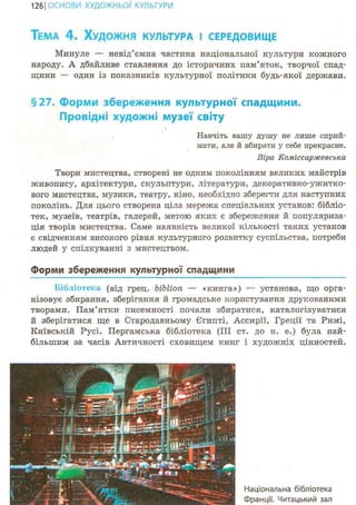127ІОСНОВИ ХУДОЖНЬО! КУЛЬТУРИ
ТЕМА 4 . ХУДОЖНЯ КУЛЬТУРА І СЕРЕДОВИЩЕ
Минуле — невід'ємна частина національної культури кожного
народу. А дбайливе ставлення до історичних пам'яток, творчої спад-
щини — один із показників культурної політики будь-якої держави.
§27. Форми збереження культурної спадщини.
Провідні художні музеї світу
Навчіть вашу душу не лише сприй-
мати, але й вбирати у себе прекрасне.
Віра Коміссаржевська
Твори мистецтва, створені не одним поколінням великих майстрів
живопису, архітектури, скульптури, літератури, декоративно-ужитко-
вого мистецтва, музики, театру, кіно, необхідно зберегти для наступних
поколінь. Для цього створена ціла мережа спеціальних установ: бібліо-
тек, музеїв, театрів, галерей, метою яких є збереження й популяриза-
ція творів мистецтва. Саме наявність великої кількості таких установ
є свідченням високого рівня культурного розвитку суспільства, потреби
людей у спілкуванні з мистецтвом.
Форми збереження культурної спадщини
Бібліотека (від грец. ЬіЬІіоп — «книга») — установа, що орга-
нізовує збирання, зберігання й громадське користування друкованими
творами. Пам'ятки писемності почали збиратися, каталогізуватися
й зберігатися ще в Стародавньому Єгипті, Ассирії, Греції та Римі,
Київській Русі. Пергамська бібліотека (ІІЇ ст. до н. е.) була най-
більшим за часів Античності сховищем книг і художніх цінностей.
Національна бібліотека
Франції. Читацький зал
 