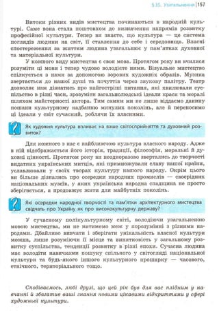 §35. Узагальнення 1157
Витоки різних видів мистецтва починаються в народній куль-
турі. Саме вона стала поштовхом до визначення напрямів розвитку
професійної культури. Тепер ви знаєте, що культура — це система
поглядів людини на світ, її ставлення до себе і середовища. Власні
спостереження за життям людина узагальнює у пам'ятках духовної
та матеріальної культури.
У кожного виду мистецтва є своя мова. Протягом року ви вчилися
розуміти ці мови і тепер чудово володієте ними. Візуальне мистецтво
спілкується з нами за допомогою зорових художніх образів. Музика
звертається до нашої душі та почуттів через звукову палітру. Театр
дозволяє нам дізнатись про найгостріші питання, які хвилювали сус-
пільство в різні часи, зрозуміти загальнолюдські ідеали краси та моралі
шляхом майстерності актора. Тим самим ми не лише віддаємо данину
пошани культурному надбанню минулих поколінь, але й переносимо
ці ідеали у світ сучасний, роблячи їх власними.
Як художня культура впливає на ваше світосприйняття та духовний роз-
виток?
Для кожного з нас є найближчою культура власного народу. Адже
в ній відображається його історія, традиції, філософія, моральні й ду-
ховні цінності. Протягом року ви неодноразово звертались до творчості
видатних українських митців, які примножували славу нашої країни,
уславлювали у своїх творах культуру нашого народу. Окрім цього
ви більше дізнались про осередки народних промислів — своєрідних
національних музеїв, у яких українська народна спадщина не просто
зберігається, а продовжує жити для майбутніх поколінь.
Які осередки народної творчості та пам'ятки архітектурного мистецтва
свідчать про Україну як про висококультурну державу?
У сучасному полікультурному світі, володіючи узагальненою
мовою мистецтва, ми не матимемо меж у порозумінні з різними на-
родами. Дбайливо вивчати і зберігати унікальність власної культури
можна, лише розуміючи її місце та винятковість у загальному роз-
витку суспільства, тенденції розвитку в різні епохи. Сучасна людина
має володіти навичками пошуку спільного у світогляді національної
культури та будь-якого іншого культурного прошарку — часового,
етнічного, територіального тощо.
Сподіваємось, любі друзі, що цей рік був для вас плідним у на-
вчанні й збагатив ваші знання новими цікавими відкриттями у сфері
художньої культури.
 