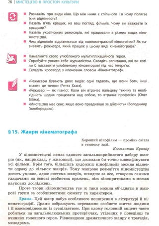 76 І МИСТЕЦТВО В ПРОСТОРІ КУЛЬТУРИ
• Розкажіть про види кіно. Що між ними є спільного і в чому полягає
їхня відмінність?
• Назвіть п'ять кращих, на ваш погляд, фільмів. Чому ви вважаєте їх
кращими?
* Назвіть українських режисерів, які працювали в різних видах кіно-
мистецтва.
• Чим відеокліп відрізняється від повнометражної кінострічки? Як на-
зивають режисера, який працює у цьому виді кінематографа?
ш Намалюйте свого улюбленого мультиплікаційного героя.
Спробуйте уявити себе журналістом. Складіть запитання, які ви хоті-
ли б поставити улюбленому кіноакторові під час інтерв'ю.
Складіть кросворд з ключовим словом «Кінематограф».
• «Режисери бувають двох видів: одні гадають, що вони боги, інші
знають це точно» (Ретта Хьюз).
• «Режисер — як піаніст. Коли він втрачає пальцеву техніку та необ-
хідність щодня працювати над собою, то втрачає професію» (Олег
Бійма).
«Мистецтво має сенс, якщо воно правдивіше за дійсність» (Володимир
Голобородько).
§15. Жанри кінематографа
Хороший кінофільм — промінь світла
в темному залі.
Костянтин Кушнір
У кіномистецтві немає єдиного загальноприйнятого набору жан-
рів (як, наприклад, у живописі), що дозволив би точно класифікувати
усі фільми. Крім того, більшість художніх кінофільмів можна віднес-
ти одразу до кількох жанрів. Тому жанрове розмаїття кіномистецтва
досить умовне, адже система жанрів, швидше за все, створена самими
глядачами на основі особистих вражень, ніж кінокритиками в межах
наукових досліджень.
Проте твори кіномистецтва усе ж таки можна об'єднати в жан-
рові групи за особливостями сюжету та характером.
Драма. Цей жанр набув особливого поширення в літературі й кі-
нематографії. Драми зображують переважно особисте життя людини
і її взаємовідносини із суспільством. При цьому головний акцент часто
робиться на загальнолюдських протиріччях, утілених у поведінці та
вчинках головного героя. Різновидами драматичного жанру є трагедія,
мелодрама.
ш
а
й
 