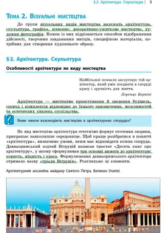 §2. Архітектура. Скульптура | 9
ТЕМА 2. ВІЗУАЛЬНІ МИСТЕЦТВА
До групи візуальних видів мистецтва належать архітектура,
скульптура, графіка, живопис, декоративно-ужиткове мистецтво, ху-
дожня фотографія. Кожен із них відрізняється способом відображення
дійсності, творчими завданнями митців, специфікою матеріалів, по-
трібних для створення художнього образу.
§2. Архітектура. Скульптура
Особливості архітектури як виду мистецтва
Найбільшої похвали заслуговує той ар-
хітектор, який уміє поєднати в споруді
красу і зручність для життя.
Лоренцо Берніні
Архітектура — мистецтво проектування й зведення будівель,
споруд і комплексів відповідно до їхнього призначення, можливостей
та естетичних уявлень суспільства.
j^J Яким чином взаємодіють мистецтва в архітектурних спорудах?
Як вид мистецтва архітектура естетично формує оточення людини,
прикрашає навколишнє середовище. Щоб краще розібратися в понятті
«архітектура», визначимо умови, яким має відповідати кожна споруда.
Давньоримський зодчий Вітрувій написав трактат «Десять книг про
архітектуру», у якому сформулював три основні вимоги до архітектури:
користь, міцність і краса. Формулювання давньоримського архітектора
отримало назву «тріади Вітрувія». Розгляньмо ці елементи.
Архітектурний ансамбль майдану Святого Петра. Ватикан (Італія)
 
