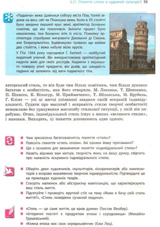 §21. Поняття стилю в художній культурі І 99
^ «Падаюча» вежа (дзвіниця собору міста Піза, Італія) ві-
W дома на весь світ як Пізанська вежа. Коли в XII столітті
було зведено перший ярус вежі, архітектор Бонанно
помітив, що він похилився. Змінити проект було
неможливо, тож Бонанно втік із міста. Помилку ар-
хітектора спробував виправити Джованні ді Сімоне,
але безрезультатно. Будівництво тривало ще майже
два століття, і вежа набула вісім ярусів.
У Пізі 1564 року народився Г. Галілей — майбутній
видатний учений. Він використовував архітектурний
недолік вежі для своїх дослідів. Кидаючи з верхньо-
го поверху різні предмети, він довів, що швидкість
падіння не залежить від ваги падаючого тіла.
авторський стиль, то він буде тим більш помітним, чим більш духовно
багатою є особистість, яка його створила. М. Лисенко, Т. Шевченко,
П. Пікассо, К. Білокур, М. Приймаченко, Т. Яблонська, М. Врубель,
Г. Клімт — усі ці митці упізнанні завдяки своїй яскравій індивіду-
альності. Судити про масштаб і яскравість стилю творчої особистості
неможливо без урахування масштабу стильової ситуації, у якій він пе-
ребуває. Отже, індивідуальний стиль існує в межах «великого стилю»,
і навпаки. Виходить, ці поняття доповнюють одне одного.
Ш
Чим зумовлена багатозначність поняття «стиль»?
Поясніть поняття «стиль епохи». Які ознаки йому притаманні?
Що є основою для визначення поняття «індивідуальний стиль»?
Назвіть відомих вам митців, творчість яких, на вашу думку, свідчить
про наявність яскравого індивідуального стилю.
Оберіть двох художників, скульпторів, кінорежисерів або компози-
торів з яскраво вираженою творчою індивідуальністю. Підтвердьте це
на прикладах художніх творів.
Створіть малюнок або абстрактну композицію, що характеризують
ваш стиль життя.
Підготуйте і проведіть круглий стіл на тему «Яким я бачу сзій стиль
життя?», «Стиль поведінки сучасної людини».
«Стиль — це саме життя, це кров думки» (Гюстав Флобер).
«Історичні постаті є продуктом епохи і середовища» (Михайло
Грушевський).
«Кожна епоха має своє середньовіччя» (Єжи Лец).
 