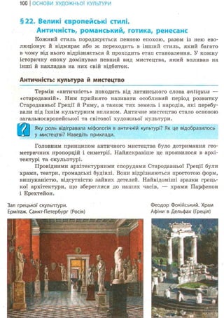 100 І ОСНОВИ ХУДОЖНЬО! КУЛЬТУРИ
§22. Великі європейські стилі.
Античність, романський, готика, ренесанс
Кожний стиль породжується певною епохою, разом із нею ево-
люціонує й відмирає або ж переходить в інший стиль, який багато
в чому від нього відрізняється й проходить етап становлення. У кожну
історичну епоху домінував певний вид мистецтва, який впливав на
інші й накладав на них свій відбиток.
Античність: культура й мистецтво
Термін «античність» походить від латинського слова antiquus —
«стародавній». Ним прийнято називати особливий період розвитку
Стародавньої Греції й Риму, а також тих земель і народів, які перебу-
вали під їхнім культурним впливом. Античне мистецтво стало основою
загальноєвропейської та світової художньої культури.
В Л к Яку роль відігравала міфологія в античній культурі? Як це відобразилось
у мистецтві? Наведіть приклади.
Головним принципом античного мистецтва було дотримання гео-
метричних пропорцій і симетрії. Найяскравіше це проявилося в архі-
тектурі та скульптурі.
Провідними архітектурними спорудами Стародавньої Греції були
храми, театри, громадські будівлі. Вони відрізняються простотою форм,
вишуканістю, відсутністю зайвих детелей. Найвідоміші зразки грець-
кої архітектури, що збереглися до наших часів, — храми Парфенон
і Ерехтейон.
Зал грецької скульптури. Феодор Фокійський. Храм
Ермітаж. Санкт-Петербург (Росія) Афіни в Дельфах (Греція)
 