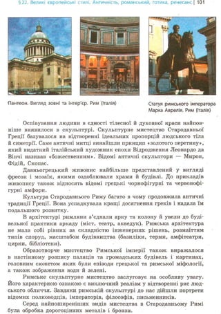 §22. Великі європейські стилі. Античність, романський-, готика, ренесансі 101
•Пантеон. Вигляд зовні та інтер'єр. Рим (Італія) Статуя римського імператора
Марка Аврелія. Рим (Італія)
Оспівування людини в єдності тілесної й духовної краси найпов-
ніше виявилося в скульптурі. Скульптурне мистецтво Стародавньої
Греції базувалося на відтворенні ідеальних пропорцій людського тіла
й симетрії. Саме античні митці винайшли принцип «золотого перетину»,
який видатний італійський художник епохи Відродження Леонардо да
Вінчі називав «божественним». Відомі античні скульптори — Мирон,
Фідій, Скопас.
Давньогрецький живопис найбільше представлений у вигляді
фресок і мозаїк, якими оздоблювали храми й будівлі. До прикладів
живопису також відносять відомі грецькі чорнофігурні та червонофі-
гурні амфори.
Культура Стародавнього Риму багато в чому продовжила античні
традиції Греції. Вона успадкувала кращі досягнення греків і надала їм
подальшого розвитку.
В архітектурі римляни з'єднали арку та колону й увели до буді-
вельної практики аркаду (міст, театр, акведук). Римська архітектура
не мала собі рівних за складністю інженерних рішень, розмаїттям
типів споруд, масштабом будівництва (базиліки, терми, амфітеатри,
цирки, бібліотеки).
Образотворче мистецтво Римської імперії також виражалося
в настінному розпису палаців та громадських будівель і картинах,
головним сюжетом яких були епізоди грецької та римської міфології,
а також зображення води й зелені.
Римське скульптурне мистецтво заслуговує на особливу увагу.
Його характерною ознакою є виключний реалізм у відтворенні рис люд-
ського обличчя. Завдяки римській скульптурі до нас дійшли портрети
відомих полководців, імператорів, філософів, письменників.
Серед найпоширеніших видів мистецтва в Стародавньому Римі
була обробка дорогоцінних металів і бронзи.
 