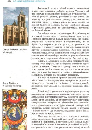 104 І ОСНОВИ ХУДОЖНЬО! КУЛЬТУРИ
Собор абатства Сен-Дені
(Франція)
Брати Лімбурги.
Книжкова мініатюра
Готичний стиль відобразився переважно
в архітектурі храмів, соборів, церков. Також у той
час набуло популярності цивільне будівництво —
міські ратуші, ринки, розкішні замки знаті. На
відміну від романського стилю, для готики ха-
рактерні арки із загостреним верхом, вузькі та
високі башти й колони, багато оздоблені фасади
з різними деталями та багатоколірні вітражні
стрілчасті вікна.
Співвідношення скульптури й архітектури
в готиці інше, ніж у романському мистецтві.
Готична скульптура більш самостійна, не підпо-
рядкована площині стіни й обрамленню, як це
було характерним для скульптури романського
періоду. В епоху готики активно розвивалася
кругла монументальна пластика. Але при цьому
готична скульптура залишилася невід'ємною час-
тиною ансамблю собору, оскільки разом з іншими
елементами виражала піднесення будівлі вгору.
Одним з основних напрямків готичного жи-
вопису став вітраж, що поступово витіснив фрес-
ковий живопис. Техніка вітражу залишилась та-
кою самою, як і в романську епоху, але кольорова
палітра стала багатшою, а сюжети складнішими:
з'явились вітражі на побутову тематику.
На період готики припав розквіт книжкової
мініатюри — ілюстрування лицарських романів,
часословів, псалтирів та інше. Рукописи оздоб-
лювались заставками та орнаментованими літе-
рами.
У той період розвився жанр портрета, у якому
художники намагалися якомога достовірніше та
детальніше відтворити натуру* передати індивіду-
альні риси людини. В образотворчому мистецтві
завершилося панування візантійських канонів,
коли дозволявся лише фронтальний ракурс зоб-
раження. Митці почали писати людей у профіль
і навіть спиною до глядача, надавати їхнім позам
рухливості та емоційності.
Музичне мистецтво в епоху готики пережи-
вало оновлення. Традиції світської музики про-
никали в церковну. Григоріанський хорал зали-
шився обов'язковим елементом релігійної служби,
але разом із ним почав розвиватися поліфонічний
 