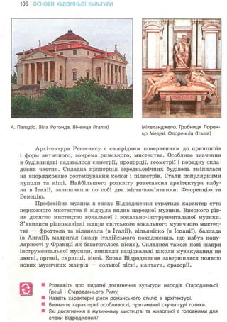 106 І ОСНОВИ ХУДОЖНЬО! КУЛЬТУРИ
А. Паладіо. Віла Ротонда. Віченца (Італія) Мікеланджело. Гробниця Лорен-
цо Медічі. Флоренція (Італія)
Архітектура Ренесансу є своєрідним поверненням до принципів
і форм античного, зокрема римського, мистецтва. Особливе значення
в будівництві надавалося симетрії, пропорції, геометрії і порядку скла-
дових частин. Складна пропорція середньовічних будівель змінилася
на впорядковане розташування колон і пілястрів. Стали популярними
куполи та ніші. Найбільшого розквіту ренесансна архітектура набу-
ла в Італії, залишивши по собі два міста-пам'ятники: Флоренцію та
Венецію.
Професійна музика в епоху Відродження втратила характер суто
церковного мистецтва й відчула вплив народної музики. Високого рів-
ня досягло мистецтво вокальної і вокально-інструментальної музики.
З'явилися різноманітні жанри світського вокального музичного мистец-
тва — фроттола та віланелла (в Італії), вільяніско (в Іспанії), баллада
(в Англії), мадригал (жанр італійського походження, що набув попу-
лярності у Франції як багатоголоса пісня). Склалися також нові жанри
інструментальної музики, виникли національні школи музикування на
лютні, органі, скрипці, віолі. Епоха Відродження завершилася появою
нових музичних жанрів — сольної пісні, кантати, ораторії.
Розкажіть про видатні досягнення культури народів Стародавньої
Греції і Стародавнього Риму.
Назвіть характерні риси романського стилю в архітектурі.
Визначте характерні особливості, притаманні скульптурі готики.
Які досягнення в музичному мистецтві та живописі є головними для
епохи Відродження?
 