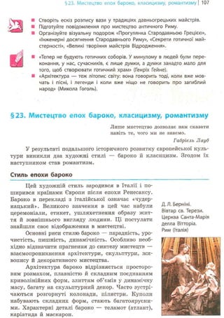 §23. Мистецтво епох бароко, класицизму, романтизму | 107
• Створіть ескіз розпису вази у традиціях давньогрецьких майстрів.
• Підготуйте повідомлення про мистецтво античного Риму.
• Організуйте візуальну подорож «Прогулянка Стародавньою Грецією»,
«Інженерні досягнення Стародавнього Риму», «Секрети готичної май-
стерності», «Великі творіння майстрів Відродження».
• «Тепер не будують готичних соборів. У минулому в людей були пере-
конання, у нас, сучасників, є лише думки, а думки занадто мало для
того, щоб створювати готичний храм» (Генріх Гейне).
ш «Архітектура — теж літопис світу: вона говорить тоді, коли вже мов-
чать і пісні, і легенди і коли вже ніщо не говорить про загиблий
народ» (Микола Гоголь).
§23. Мистецтво епох бароко, класицизму, романтизму
Лише мистецтво дозволяє нам сказати
навіть те, чого ми не знаємо.
Габріель Лауб
У результаті подальшого історичного розвитку європейської куль-
тури виникли два художні стилі — бароко й класицизм. Згодом їх
наступником став романтизм.
Стиль епохи б а р о к о
Цей художній стиль зародився в Італії і по-
ширився країнами Європи після епохи Ренесансу.
Бароко в перекладі з італійської означає «чудер-
нацький». Великого значення в цей час набули
церемоніали, етикет, ушляхетнення образу жит-
тя й зовнішнього вигляду людини. Ці постулати
знайшли своє відображення в мистецтві.
Основні риси стилю бароко — парадність, уро-
чистість, пишність, динамічність. Особливо необ-
хідно відзначити прагнення до синтезу мистецтв —
взаємопроникнення архітектури, скульптури, жи-
вопису й декоративного мистецтва.
Архітектура бароко відрізняється просторо-
вим розмахом, плавністю й складним поєднанням
криволінійних форм, злиттям об'ємів у динамічну
масу, багату на скульптурний декор. Часто зустрі-
чаються розгорнуті колонади, пілястри. Куполи
набувають складних форм, стають багатоярусни-
ми. Характерні деталі бароко — теламот (атлант),
каріатида й маскарон.
Д. Л. Берніні.
Вівтар св. Терези.
Церква Санта-Марія
делла Вітторіа.
Рим (Італія)
 