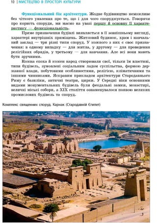 10 І МИСТЕЦТВО В ПРОСТОРІ КУЛЬТУРИ
Функціональним бік архітектури. Жодне будівництво неможливе
без чіткого уявлення про те, що і для чого споруджується. Говорячи
про користь споруди, ми маємо на увазі першу й основну її характе-
ристику — функціональність.
Пряме призначення будівлі виявляється в її зовнішньому вигляді,
характері внутрішніх приміщень. Житловий будинок, храм і навчаль-
ний заклад — три різні типи споруд. У кожного з них є своє призна-
чення: в одному випадку — для житла, у другому — для проведення
релігійних обрядів, у третьому — для навчання. Але всі вони мають
бути зручними.
Кожна епоха й кожен народ створювали свої, тільки їм властиві,
типи будівель, зумовлені соціальним ладом суспільства, формою дер-
жавної влади, побутовими особливостями, релігією, кліматичними та
іншими чинниками. Яскравим прикладом архітектури Стародавнього
Риму є базиліки, античні театри, цирки. У Середні віки основними
видами монументальних будівель були феодальні замки, монастирі,
величні міські собори, а XIX століття ознаменувалося появою великих
промислових будівель та споруд.
Комплекс священних споруд. Карнак (Стародавній Єгипет)
 