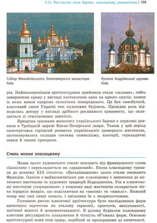 §23. Мистецтво епох бароко, класицизму, романтизму | 109
Собор Михайлівського Золотоверхого монастиря.
Київ
Куполи Андріївської церкви.
Київ
рів. Найпоширенішим архітектурним прийомом стали «заломи», тобто
завершення храму у вигляді поставлених один на одного ярусів, кожен
із яких немов прорізає склепіння попереднього. Це був самобутній,
властивий лише Україні тип культових будівель. Провідна роль від-
водилась декору у вигляді дрібного рослинного орнаменту, що скла-
дається зі стилізованих завитків.
Кращими зразками живопису українського бароко є церковні роз-
писи в Троїцькій церкві Києво-Печерської лаври. Також у цей період
спостерігався стрімкий розвиток українського граверного мистецтва,
застосовувалась складна система символізму, алегорії, геральдичні
знаки й пишні прикраси.
Стиль епохи класицизму
Назва цього художнього стилю походить від французького слова
classicisme і перекладається як «зразковий». Епоха класицизму трива-
ла до початку XIX століття. «Батьківщиною» цього стилю вважають
Францію. Однією з найвизначніших рис класицизму є звернення до ан-
тичного мистецтва та художніх традицій Відродження. Усе в класично-
му мистецтві упорядковано: у кожному виді мистецтва складається чіт-
ка ієрархія жанрів, що поділяються на «високі» та «низькі». Кожний
жанр має свої певні ознаки, і змішення їх є неприпустимим.
Головною рисою класичної архітектури було наслідування форм
античного зодчества як еталону гармонії, простоти, вишуканості,
логічної ясності й монументальності. В цілому будівлям класицизму
властива регулярність планування й чіткість об'ємних форм. Основою
архітектурної мови став ордер, подібний за пропорціями до античності.
 