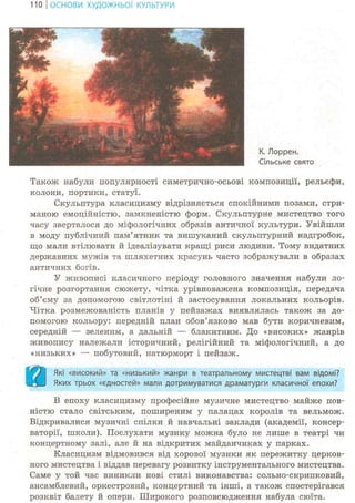 110 І ОСНОВИ ХУДОЖНЬО! КУЛЬТУРИ
К. Лоррен.
Сільське свято
Також набули популярності симетрично-осьові композиції, рельєфи,
колони, портики, статуї.
Скульптура класицизму відрізняється спокійними позами, стри-
маною емоційністю, замкненістю форм. Скульптурне мистецтво того
часу зверталося до міфологічних образів античної культури. Увійшли
в моду публічний пам'ятник та вишуканий скульптурний надгробок,
що мали втілювати й ідеалізувати кращі риси людини. Тому видатних
державних мужів та шляхетних красунь часто зображували в образах
античних богів.
У живописі класичного періоду головного значення набули ло-
гічне розгортання сюжету, чітка урівноважена композиція, передача
об'єму за допомогою світлотіні й застосування локальних кольорів.
Чітка розмежованість планів у пейзажах виявлялась також за до-
помогою кольору: передній план обов'язково мав бути коричневим,
середній — зеленим, а дальній — блакитним. До «високих» жанрів
живопису належали історичний, релігійний та міфологічний, а до
«низьких» — побутовий, натюрморт і пейзаж.
аЯкі «високий» та «низький» жанри в театральному мистецтві вам відомі?
Яких трьох «єдностей» мали дотримуватися драматурги класичної епохи?
В епоху класицизму професійне музичне мистецтво майже пов-
ністю стало світським, поширеним у палацах королів та вельмож.
Відкривалися музичні спілки й навчальні заклади (академії, консер-
ваторії, школи). Послухати музику можна було не лише в театрі чи
концертному залі, але й на відкритих майданчиках у парках.
Класицизм відмовився від хорової музики як пережитку церков-
ного мистецтва і віддав перевагу розвитку інструментального мистецтва.
Саме у той час виникли нові стилі виконавства: сольно-скрипковий,
ансамблевий, оркестровий, концертний та інші, а також спостерігався
розквіт балету й опери. Широкого розповсюдження набула сюїта.
 