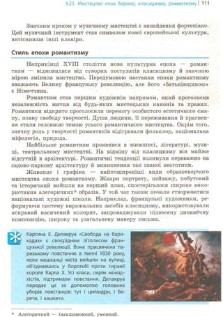 §23. Мистецтво епох бароко, класицизму, романтизму | 111
Значним кроком у музичному мистецтві є винайдення фортепіано.
Цей музичний інструмент став символом нової європейської культури,
витіснивши інші клавіри.
Стиль епохи романтизму
Наприкінці XVIII століття нова культурна епоха — роман-
тизм — відмовилася від суворих постулатів класицизму й значною
мірою змінила мистецтво. Передумовою настання епохи романтизму
вважають Велику французьку революцію, але його «батьківщиною»
є Німеччина.
Романтизм став першим художнім напрямом, який проголосив
незалежність митця від будь-яких мистецьких канонів та правил.
Романтики відкрито проголосили перемогу особистого естетичного сма-
ку, повну свободу творчості. Душа людини, її переживання й прагнен-
ня стали головною темою усього романтичного мистецтва. Окрім того,
значну роль у творчості романтиків відігравали фольклор, національна
міфологія, природа.
Найбільше романтизм проявився в живописі, літературі, музи-
ці, театральному мистецтві. На відміну від класицизму він майже
відсутній в архітектурі. Романтичні тенденції вплинули переважно на
садово-паркову архітектуру й виникнення так званої неоготики.
Живопис і графіка — найпоширеніші види образотворчого
мистецтва епохи романтизму. Жанри портрету, пейзажу, побутовий
та історичний вийшли на перший план, спостерігалося широке вико-
ристання алегоричних* образів. У той час також почали створюватися
національні художні школи. Наприклад, французькі художники, ре-
формуючи систему виражальних засобів класицизму, використовували
яскравий насичений колорит, запроваджували піднесену динамічну
композицію, широку та узагальнену манеру письма.
Е* Картина Е. Делакруа «Свобода на бари-
W кадах» є своєрідним літописом фран-
цузької революції. Вона присвячена па-
ризькому повстанню в липні 1830 року,
коли мешканці міста вийшли на вулиці,
об'єднавшись у боротьбі проти тиранії
короля Карла X. Усі класи, окрім монар-
хістів, підтримали повстання. Делакруа
передає це за допомогою головних
уборів повстанців: тут і циліндри, і бе-
рети, і кашкети.
* Алегоричний — інакшомовний, умовний.
 