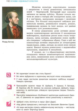 112 І ОСНОВИ ХУДОЖНЬО! КУЛЬТУРИ
Ріхард Вагнер
Музична культура королівських палаців
і дворянства в епоху романтизму поступилася
новій — бюргерській. Елітарний круг слухачів
змінився на масову публіку. Музика почала зву-
чати не лише в театрах або концертних залах, але
й у кав'ярнях, навчальних закладах і музичних
спілках. Усе більшої популярності набувала роз-
важальна музика, розвивалися оперета, романс,
танцювальна музика та інші жанри, які раніше
вважались суто розважальними.
В епоху романтизму дуже активно розви-
валися композиторське мистецтво й виконавська
майстерність, відмінною рисою яких стали імпро-
візація, зміна мотивів, винайдення нових прийо-
мів створення і зображення образу. Саме в цей час
композитори активно зверталися до літературних
творів (казок, міфів, легенд), на основі яких писали
власні. Взагалі музика романтизму є надзвичайно
віртуозною, виразною й емоційною.
У музиці, як і в образотворчому мистецтві,
складалося чимало композиторських національ-
них шкіл, виникнення яких зумовило збагачення
загальноєвропейської культури.
Які характерні ознаки мас стиль бароко?
Які зміни відбувалися в музичному мистецтві епохи класицизму?
У яких видах мистецтва романтизм виявився найбільш яскраво?
Наведіть приклади.
Прослухайте музичні твори Ф. Шуберта, Р. Шумана, Р. Вагнера,
M. Берліоза або Ф. Шопена (за власним вибором). Доберіть твори
живопису та архітектури, співзвучні прослуханим творам. Поясніть
свій вибір.
Підготуйте повідомлення «Особливості архітектури українського баро-
ко», «Т. Шевченко як представник епохи романтизму в живописі».
«Добрий стиль міститься в серці» (Дені Дідро).
«Над дійсно прекрасним у мистецтві час безсилий» (Валентин Сєров).
«Усі види мистецтва служать найвеличнішому мистецтву — мистецтву
жити на землі» (Бертольд Брехт).
 