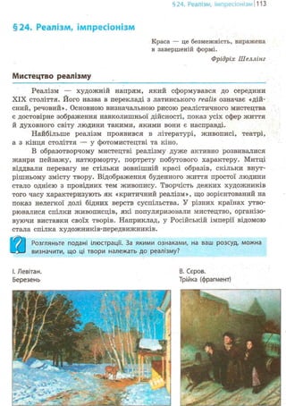 §24. Реалізм, імпресіонізм 1113
§24. Реалізм, імпресіонізм
Краса — це безмежність, виражена
в завершеній формі.
Фрідріх Шеллінг
Мистецтво реалізму
Реалізм — художній напрям, який сформувався до середини
XIX століття. Його назва в перекладі з латинського realis означає «дій-
сний, речовий». Основною визначальною рисою реалістичного мистецтва
є достовірне зображення навколишньої дійсності, показ усіх сфер життя
й духовного світу людини такими, якими вони є насправді.
Найбільше реалізм проявився в літературі, живописі, театрі,
а з кінця століття — у фотомистецтві та кіно.
В образотворчому мистецтві реалізму дуже активно розвивалися
жанри пейзажу, натюрморту, портрету побутового характеру. Митці
віддвали перевагу не стільки зовнішній красі образів, скільки внут-
рішньому змісту твору. Відображення буденного життя простої людини
стало однією з провідних тем живопису. Творчість деяких художників
того часу характеризують як «критичний реалізм», що зорієнтований на
показ нелегкої долі бідних верств суспільства. У різних країнах утво-
рювалися спілки живописців, які популяризовали мистецтво, організо-
вуючи виставки своїх творів. Наприклад, у Російській імперії відомою
стала спілка художників-передвижників.
&Розгляньте подані ілюстрації. За якими ознаками, на ваш розсуд, можна
визначити, що ці твори належать до реалізму?
І. Левітан.
Березень
В. Сєров.
Трійка (фрагмент)
 