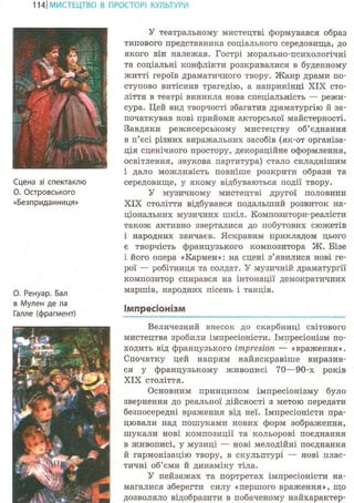 114ІМИСТЕЦТВО В ПРОСТОРІ КУЛЬТУРИ
Сцена зі спектаклю
О. Островського
«Безприданниця»
О. Ренуар. Бал
в Мулен де ла
Галле (фрагмент)
У театральному мистецтві формувався образ
типового представника соціального середовища, до
якого він належав. Гострі морально-психологічні
та соціальні конфлікти розкривалися в буденному
житті героїв драматичного твору. Жанр драми по-
ступово витіснив трагедію, а наприкінці XIX сто-
ліття в театрі виникла нова спеціальність — режи-
сура. Цей вид творчості збагатив драматургію й за-
початкував нові прийоми акторської майстерності.
Завдяки режисерському мистецтву об'єднання
в п'єсі різних виражальних засобів (як-от організа-
ція сценічного простору, декораційне оформлення,
освітлення, звукова партитура) стало складнішим
і дало можливість повніше розкрити образи та
середовище, у якому відбуваються події твору.
У музичному мистецтві другої половини
XIX століття відбувався подальший розвиток на-
ціональних музичних шкіл. Композитори-реалісти
також активно зверталися до побутових сюжетів
і народних звичаєв. Яскравим прикладом цього
є творчість французького композитора Ж. Бізе
і його опера «Кармен»: на сцені з'явилися нові ге-
рої — робітниця та солдат. У музичній драматургії
композитор спирався на інтонації демократичних
маршів, народних пісень і танців.
імпресіонізм
Величезний внесок до скарбниці світового
мистецтва зробили імпресіоністи. Імпресіонізм по-
ходить від французького impresion — «враження».
Спочатку цей напрям найяскравіше виразив-
ся у французькому живописі 70—90-х років
XIX століття.
Основним принципом імпресіонізму було
звернення до реальної дійсності з метою передати
безпосередні враження від неї. Імпресіоністи пра-
цювали над пошуками нових форм зображення,
шукали нові композиції та кольорові поєднання
в живописі, у музиці — нові мелодійні поєднання
й гармонізацію твору, в скульптурі — нові плас-
тичні об'єми й динаміку тіла.
У пейзажах та портретах імпресіоністи на-
магалися зберегти силу «першого враження», що
дозволяло відобразити в побаченому найхарактер-
 