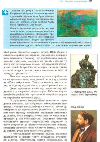 §24. Реалізм, імпресіонізм 1115
15 квітня 1874 року в Парижі на бульварі
Капуцинок відбулася виставка молодих
художників, картини яких були відкинуті
офіційним журі Салону. Центральним тво-
ром цієї виставки стала картина Клода
Моне «Враження. Схід сонця».
Один із численних репортерів, які заві-
тали на показ «скандального» живопису,
співробітник видання «Шариварі», пре-
зирливо назвав Моне та його товаришів
«імпресіоністами». Згодом ця іронічна
назва закріпилась за художниками, втратила свій негативний зміст і стала
визначенням одного з найвиразніших та прекрасних напрямів мистецтва.
ніші риси, оминаючи окремі деталі. Щоб зберегти
свіжість сприйняття картини, художники створили
нову живописну систему, що відрізнялася розкла-
данням змішаних кольорів на чисті, світлою та
яскравою кольоровою гамою, зображенням кольо-
рових тіней. Імпресіоністи використовували також
складні ракурси, асиметричну композицію, нечіткі
контури предметів.
Загалом імпресіоністична картина сприймаєть-
ся як зупинена мить, випадковий погляд художника
на об'єкт зображення. Темою живопису цього сти-
лю, на відміну від реалізму, є прості радості життя.
Деякі принципи живопису імпресіонізму вті-
лились і у творчості скульпторів. Роботам скуль-
пторів-імпресіоністів притаманні текучість форми
та передання миттєвого руху.
У музичному імпресіонізмі головне — пере-
дання настроїв, що набувають символічного зна-
чення, і тонких психологічних нюансів, інтерес до
тембрового та гармонійного розмаїття. Із живопи-
сом таку музику споріднює захоплене ставлення
до життя, теми гострих конфліктів та соціальних
протиріч у ній обминаються. Особливої свіжості
сприйняття музики імпресіоністів надавало їх
часте звертання до пісенно-танцювальних жанрів,
елементів музичної мови Сходу та Іспанії, а також
до ранніх форм негритянського джазу.
У театральному мистецтві велике значення
надавалося в першу чергу переданню атмосфе-
ри дійства. Змістовність життя передавалась за
П. Трубецькой. Дама, яка
сидить. Пані Херихеймер
Клод Дебюсі
 