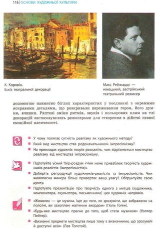 117ІОСНОВИ ХУДОЖНЬО! КУЛЬТУРИ
К. Коровін.
Ескіз театральної декорації
Макс Рейнхардт —
німецький, австрійський
театральний режисер
допомогою навмисно біглих характеристик у поєднанні з окремими
яскравими деталями, що розкривали переживання героя, його дум-
ки, вчинки. Раптові зміни ритмів, звуків і кольорових плям на тлі
декорацій застосовувались режисерами для створення в дійстві певної
емоційної насиченості.
V І
шв я в
У чому полягає сутність реалізму як художнього методу?
Який вид мистецтва став родоначальником імпресіонізму?
На прикладах художніх творів розкажіть, чим відрізняється мистецтво
реалізму від мистецтва імпресіонізму.
Підготуйте усний твір-роздум «Чим мене приваблює творчість худож-
ників-реалістів (імпресіоністів)».
Доберіть репродукції художників-реалістів та імпресіоністів. Чия
живописна манера більш привертає вашу увагу? Обґрунтуйте свою
думку.
Підготуйте презентацію про творчість одного з митців (художника,
композитора, скульптора, письменника) цих художніх напрямів.
щ • «Живопис — це музика. Іще до того, як зрозуміти, що зображено на
полотні, ви захоплені магічним акордом» (Поль Гоген).
«Будь-яке мистецтво прагне до того, щоб стати музикою» (Уолтер
Пейтер).
«Визначні предмети мистецтва лише тому є визначними, що зрозумілі
й доступні всім» (Лев Толстой).
 