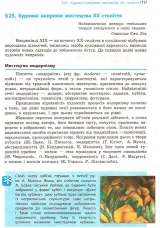 §25. Художні напрями мистецтва XX століття 1117
§25. Художні напрями мистецтва XX століття
Найвизначніші витвори геніальних
творців уміщуються в серці людини.
Стапілав Єжи Лец
Наприкінці XIX — на початку XX століття в суспільстві відбулася
переоцінка цінностей, змінились засоби художньої виразності, виникли
потреби нових підходів до зображення буття. Це сприяло появі нових
художніх напрямів.
Мистецтво модернізму
Поняття «модернізм» (від фр. moderne — «новітній, сучас-
ний») — це сукупність течій у мистецтві, які характеризуються
відмовою від традицій класичного мистецтва, прагненням до пошуку
нових, нетрадиційних форм, а також умовністю стилю. Найвідоміші
течії модернізму — модерн, абстрактне мистецтво, дадаїзм, кубізм,
постімпресіонізм, символізм, сюрреалізм, футуризм.
Принципова відмінність художніх процесів модернізму полягає
в тому, що різні художні течії розвиваються в його межах не послі-
довно, а паралельно, і при цьому сприймаються як рівні.
Живопис перестав описувати об'єкти реальної дійсності, а почав
виражати погляд автора, його бачення світу, почуття, прагнення пе-
редати в зображенні те, що неможливо побачити оком. Пошук нових
виражальних засобів спричинив відмову від традиційних —композиції,
перспективи, пропорційності тощо. Яскравим прикладом цього є твори
кубістів (Ж. Брак, П. Пікассо), модерністів (Г. Клімт, А. Муха),
абстракціоністів (В. Кандинський, К. Малевич). Іще один новий ху-
дожній прийом — колаж — стає провідним у творчості символістів
(М. Чюрльоніс, О. Бьордслей), сюрреалістів (С. Далі, Р. Маґрітт),
а згодом і митців Поп-арту (Е. Уорхол, Р. Ліхтенстайн).
І . Свою назву кубізм отримав з легкої ру-
ґ і ки А. Матісса. Якось він побачив полотно
—' Ж. Брака (міський пейзаж, де будинки були
зображені у формі кубів) і вигукнув: «Дуже
багато кубізму». Ідею кубізму Брак запозичив
із негритянської скульптури: саме негри-
тянські майстри спрощували зображення
предметів до геометричних фігур. Пікассо
і Брак стали основоположниками такого
художнього прийому. Тому їх творчість
іронічно називали «мистецтвом кубиків».
 