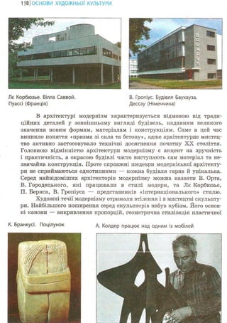 118ІОСНОВИ ХУДОЖНЬО! КУЛЬТУРИ
Лє Корбюзье. Вілла Саввой. В. Гропіус. Будівля Баухауза.
Пуассі (Франція) Дессау (Німеччина)
В архітектурі модернізм характеризується відмовою від тради-
ційних деталей у зовнішньому вигляді будівель, наданням великого
значення новим формам, матеріалам і конструкціям. Саме в цей час
виникло поняття «призма зі скла та бетону», адже архітектурне мистец-
тво активно застосовувало технічні досягнення початку XX століття.
Головною відмінністю архітектури модернізму є акцент на зручність
і практичність, а окрасою будівлі часто виступають сам матеріал та не-
звичайна конструкція. Проте справжні шедеври модерніської архітекту-
ри не сприймаються однотипними — кожна будівля гарна й унікальна.
Серед найвідоміших архітекторів модернізму можна назвати В. Орта,
В. Городецького, які працювали в стилі модерн, та Лє Корбюзье,
П. Бернса, В. Гропіуса — представників «інтернаціонального» стилю.
Художні течії модернізму отримали втілення і в мистецтві скульпту-
ри. Найбільшого поширення серед скульпторів набув кубізм. Його основ-
ні канони — викривлення пропорцій, геометрична стилізація пластичної
К. Бранкусі. Поцілунок д. Колдер працює над одним із мобілей
!_
 