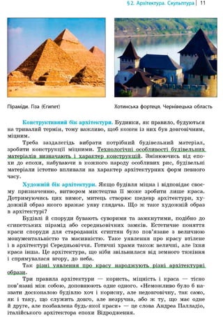 §2. Архітектура. Скульптура | 11
Піраміди. Гіза (€
Конструктивний бік архітектури. Будинки, як правило, будуються
на тривалий термін, тому важливо, щоб кожен із них був довговічним,
міцним.
Треба заздалегідь вибрати потрібний будівельний матеріал,
зробити конструкції міцними. Технологічні особливості будівельних
матеріалів визначають і характер конструкцій. Змінюючись від епо-
хи до епохи, набуваючи в кожного народу особливих рис, будівельні
матеріали істотно впливали на характер архітектурних форм певного
часу.
Художній бік архітектури. Якщо будівля міцна і відповідає своє-
му призначенню, витвором мистецтва її може зробити лише краса.
Дотримуючись цих вимог, митець створює шедевр архітектури, ху-
дожній образ якого вражає уяву глядача. Що ж таке художній образ
в архітектурі?
Будівлі й споруди бувають суворими та замкнутими, подібно до
єгипетських пірамід або середньовічних замків. Естетичне поняття
краси споруди для стародавніх єгиптян було пов'язане з величною
монументальністю та масивністю. Таке уявлення про красу втілене
і в архітектурі Середньовіччя. Готичні храми також величні, але їхня
краса інша. Це архітектура, що ніби звільнилася від земного тяжіння
і спрямувалася вгору, до неба.
Так різні уявлення про красу народжують різні архітектурні
образи.
Три правила архітектури — користь, міцність і краса — тісно
пов'язані між собою, доповнюють одне одного. «Неможливо було б на-
звати досконалою будівлю хоч і корисну, але недовговічну, так само,
як і таку, що служить довго, але незручна, або ж ту, що має одне
й друге, але позбавлена будь-якої краси» — це слова Андреа Палладіо,
італійського архітектора епохи Відродження.
4
іпет) Хотинська фортеця. Чернівецька область
 