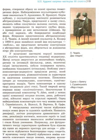 §25. Художні напрями мистецтва XX століття 1119
форми, створення образу на основі простих геомет-
ричних форм. Найвідомішими скульпторами-кубіс-
тами вважаються О. Архипенко, К. Бранкусі. Окрім
кубізму, у скульптурному мистецтві розвивається
абстракціонізм. Твори, представлені в цьому стилі,
являють собою сполучення залізних листків, яким
надано чудернацьких та нарочито грубих форм,
з привареними до них металевими стійками. Це
або голі каркаси, або безпредметні комбінації
форм. Яскравим представником абстракціонізму
є Л. Чедвік. А інший відомий скульптор А. Колдер
у 1930-ті роки винайшов новий вид скульптури —
«мобіль», що представляє металеву конструкцію
з абстрактних форм, яка обертається за допомогою
вітру або електромотора,
У музичному мистецтві першої половини
XX століття простежуються тенденції модернізму.
Митці почали звертатися до незвичайних тембрів,
ритмів та інтонацій (фольклор, джаз, екзотичні
східні інструменти), набула поширення музика,
позбавлена тональності (атональна). Особливу увагу
композитори-модерністи приділяли ритму, який
став агресивнішим, різноманітнішим за характером
та насиченим елементами екзотики. Посилився
інтерес до танцювальних, пластичних, сценічно-
ораторних жанрів. Часто композитори в одному
творі поєднували різні стилі. Такий творчий метод
отримав назву «полістилістика». Започаткував її
американський композитор Ч. Айвз, який у межах
однієї композиції поєднав псалми, джаз, робітничі
пісні, військові марші та хоральні гармонії. Серед
найвідоміших композиторів того часу можна назвати
І. Стравінського, А. Казеллі, Б. Бартока, В. Орфа.
У театральному мистецтві також відбувався
пошук нових форм та художніх прийомів. Наявність
декорації, логічне розгортання драматичного дій-
ства, деталізація костюмів, монологи героїв та інші
елементи постановки вважалися необов'язковими
і стали більш умовними. Наприклад, для футурис-
тичного театру характерним прийомом була відмова
від сцени як окремого простору для актора — дійс-
тво могло відбуватися безпосередньо серед глядачів.
У музичному театрі (балеті) відбувалася заміна еле-
ментів класичного танцю новими, зокрема запози-
Л. Чедвік.
Два глядачі
Сцена з балету
і. Стравінського
«Жар-птиця»
 