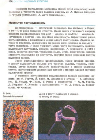 1201 ІОЖНЬОЇ КУЛЬТУРИ
Тенденції театрального мистецтва різних течій модернізму відоб-
разилися у творчості таких відомих акторів, як А. Дункан (модерн),
Л. Фуллер (символізм), А. Арто (сюрреалізм).
Мистецтво постмодернізму
Постмодернізм — естетичний переворот, що відбувся в Європі
у 60—70-ті роки минулого століття. Назва цього художнього напряму
походить від французьких слів post — «після» та moderne — «новітній»,
«сучасний» і означає «усе, що після модернізму». Характерною рисою
постмодернізму є поєднання в межах одного твору стилів, образних мо-
тивів та прийомів, запозичених від різних епох, регіонів та культур —
тобто еклектика. У своїй творчості митці часто застосовують прийоми
художнього цитування, колажу, повторення. А починаючи з 1980-х
років, розвиток новітніх технологій (відео, аудіо, комп'ютери, мережа
Інтернет), вплинувши на мистецтво, значною мірою розширив палітру
художніх засобів.
Твори постмодерністів представляють собою ігровий простір,
у якому відбувається вільний рух творчих задумів, уявлень, світо-
глядів. Ідучи шляхом вільного запозичування з різних художніх
систем, постмодернізм урівнює їхні канони і створює єдиний світовий
культурний простір.
У живописі постмодернізм представлений такими відомими іме-
нами, як Ж. Гаруст, Й. Бойс, М. Паладіно; у музиці — К. Штокхау-
зен, Д. Кейдж, Ф. Гласс, Т. Райн; в архітектурі — О. М. Унгерс,
Д. Стерлінг, X. Холейн; у кіномистецтві — Ж. Л. Годар, А. Тарков-
ський, Ф. Фелліні.
Й. Бойс. Сцена з балету «Безсмертя в коханні»
Золотий-блакитний на музику Ф. Гласса
 