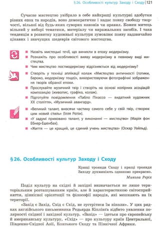 §26. Особливості культур Заходу і Сходу 1121
Сучасне мистецтво увібрало в себе найкращі культурні здобутки
різних епох та народів, воно демократичне і надає повну свободу твор-
чості, вільної від будь-яких суворих канонів чи правил. Кожен митець
вільний у виборі тематики, матеріалу чи виражальних засобів. І така
тенденція в розвитку художньої культури зумовлює появу надзвичайно
цікавих і значущих шедеврів світового мистецтва.
• Назвіть мистецькі течії, що виникли в епоху модернізму.
• Розкажіть про особливості вияву модернізму в певному виді ми-
стецтва.
• Чим мистецтво постмодернізму відрізняється від модернізму?
• Створіть у техніці аплікації колаж «Мистецтво античності (готики,
бароко, модернізму тощо)», використовуючи фотографічні зображен-
ня творів обраної епохи.
• Прослухайте музичний твір і створіть на основі колірних асоціацій
композицію (живопис, графіка, колаж).
В Підготуйте повідомлення «Пабло Пікассо — видатний художник
XX століття», «Музичний авангард».
• «Великий талант, вносячи частину самого себе у свій твір, створює
цим новий стиль» (Ілля Рєпін).
• «У задумі приховано талант, у виконанні — мистецтво» (Марія фон
Ебнер-Ешенбах).
• «Життя — це кращий, це єдиний учень мистецтва» (Оскар Уайльд).
§26. Особливості культур Заходу і Сходу
Кращі троянди Сходу і кращі троянди
Заходу духмяніють однаково прекрасно.
Микола Реріх
Поділ культур на східні й західні визначається не лише тери-
торіальним розташуванням країн, але й характеристикою світосприй-
няття, ціннісної орієнтації та філософії народів, які мешкають на їх
території.
«Захід є Захід, Схід є Схід, не зустрітися їм ніколи». У цих ряд-
ках англійського письменника Редьярда Кіплінґа відбито уявлення по-
лярності східної і західної культур. «Захід» — ідеться про європейську
й американську культуру, «Схід» — про культуру країн Центральної,
Південно-Східної Азії, Близького Сходу та Північної Африки.
 