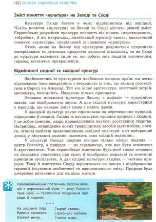 122ІОСНОВИ ХУДОЖНЬО! КУЛЬТУРИ
Зміст поняття «культура» на Заході та Сході
Культура Сходу багато в чому відрізняється від західної.
Навіть поняття «культура» на Заході та Сході містить різний зміст.
Європейське розуміння культури походить від понять «перетворення»,
«обробка». А от, наприклад, китайський ієрогліф «вень», аналогічний
поняттю «культура», споріднений із символом «прикраса».
Отже, якщо на Заході під культурою розуміється сукупність
матеріальних та духовних продуктів людської діяльності, то на Сході
до культури належить лише те, що робить світ людини витонченим,
гарним, естетично прикрашеним.
Відмінності східної та західної культур
Знайомлячись із культурним надбанням східних країн, ми легко
відзначаємо їхню своєрідність і несхожість із тим, що звикли спостері-
гати в Європі чи Америці. Тут усе інше: архітектура, життєвий устрій,
мистецтво, писемність. Наведемо кілька прикладів.
Основою письмової культури Заходу є алфавіт — сукупність
знаків, що відображають звуки. А для східної культури характерним
є ієрогліф, що передає зміст слова і навіть фрази.
У західній культурі наука спрямована на перетворення природи,
підкорення її людині. Східна ж наука шукає єднання природи і людини.
І це добре помітно, якщо проаналізувати наукові досягнення людства.
Наприклад, винайдення нових транспортних засобів (автомобіля, потя-
га, літака) зроблені представниками західної культури, а от найкращий
досвід у лікуванні людини належить саме східній медицині.
У культурі Заходу людина посідає чільне місце: людина —
центр Всесвіту, а природа — це середовище, яке має бути осмислене
й вдосконалене. Тож європейське мистецтво будь-якої епохи основане
на людських уявленнях про красу й відображає моральні та естетичні
принципи суспільства. А для східної культури людина — частина при-
роди. Тому й мистецтво Сходу зорієнтоване на пошук і відображення
гармонії існування особистості та навколишнього світу. Природа була
джерелом натхнення для східних митців.
ШНайлаконічнішим поетичним твором япон-
ців є неримований вірш — хоку. Головна
тема хоку — гармонійне поєднання при-
роди й людини.
На оголеній гілці Старий ставок,
Ворона завмерла. Стрибнуло жабеня.
Осінній вечір. Сплеск води...
 