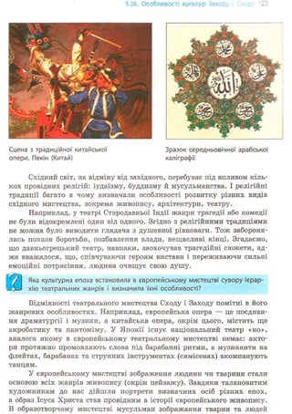 § 26. Особливості культур Заход
Сцена з традиційної китайської
опери. Пекін (Китай)
Зразок середньовічної арабської
каліграфії
Східний світ, на відміну від західного, перебуває під впливом кіль-
кох провідних релігій: іудаїзму, буддизму й мусульманства. І релігійні
традиції багато в чому визначали особливості розвитку різних видів
східного мистецтва, зокрема живопису, архітектури, театру.
Наприклад, у театрі Стародавньої Індії жанри трагедії або комедії
не були відокремлені один від одного. Згідно з релігійними традиціями
не можна було виводити глядача з душевної рівноваги. Тож забороня-
лись покази боротьби, позбавлення влади, нещасливі кінці. Згадаємо,
що давньогрецький театр, навпаки, заохочував трагедійні сюжети, ад-
же вважалося, що, співчуваючи героям вистави і переживаючи сильні
емоційні потрясіння, людина очищує свою душу.
) І Яка культурна епоха встановила в європейському мистецтві сувору ієрар-
—3—J хію театральних жанрів і визначила їхні особливості?
Відмінності театрального мистецтва Сходу і Заходу помітні в його
жанрових особливостях. Наприклад, європейська опера — це поєднан-
ня драматургії і музики, а китайська опера, окрім цього, містить ще
акробатику та пантоміму. У Японії існує національний театр «но»,
аналога якому в європейському театральному мистецтві немає: акто-
ри протяжно промовляють слова під барабанні ритми, а музиканти на
флейтах, барабанах та струнних інструментах (сямісенах) акомпанують
танцям.
У європейському мистецтві зображення людини чи тварини стали
основою всіх жанрів живопису (окрім пейзажу). Завдяки талановитим
художникам до нас дійшли портрети визначних осіб різних епох,
а образ Ісуса Христа став провідним в історії європейського живопису.
В образотворчому мистецтві мусульман зображання тварин та людей
 