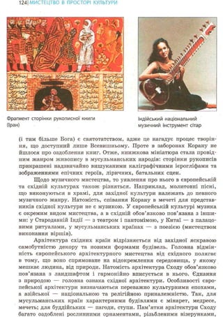 124ІМИСТЕЦТВО В ПРОСТОРІ КУЛЬТУРИ
Фрагмент сторінки рукописної книги
(Іран)
Індійський національний
музичний інструмент сітар
(і тим більше Бога) є святотатством, адже це нагадує процес творін-
ня, що доступний лише Всевишньому. Проте в заборонах Корану не
йшлося про оздоблення книг. Отже, книжкова мініатюра стала провід-
ним жанром живопису в мусульманських народів: сторінки рукописів
прикрашені надзвичайно вишуканими каліграфічними ієрогліфами та
зображеннями епічних героїв, ліричних, батальних сцен.
Щодо музичного мистецтва, то уявлення про нього в європейській
та східній культурах також різняться. Наприклад, молитовні пісні,
що виконуються в храмі, для західної культури належать до певного
музичного жанру. Натомість, співання Корану в мечеті для представ-
ників східної культури не є музикою. У європейській культурі музика
є окремим видом мистецтва, а в східній обов'язково пов'язана з інши-
ми: у Стародавній Індії — з театром і пантомімою, у Китаї — з палацо-
вими ритуалами, у мусульманських країнах — з поезією (мистецтвом
виконання віршів).
Архітектура східних країн відрізняється від західної яскравою
самобутністю декору та новими формами будівель. Головна відмін-
ність європейського архітектурного мистецтва від східного полягає
в тому, що воно спрямоване на відокремлення середовища, у якому
мешкає людина, від природи. Натомість архітектура Сходу обов'язково
пов'язана з ландшафтом і гармонійно вписується в нього. Єднання
з природою — головна ознака східної архітектури. Особливості євро-
пейської архітектури визначаються переважно культурними епохами,
а азійської — національною та релігійною приналежністю. Так, для
мусульманських країн характерними будівлями є мінарет, медресе,
мечеть; для буддійських — пагоди, ступи. Пам'ятки архітектури Сходу
багато оздоблені рослинними орнаментами, різьбленими візерунками,
 