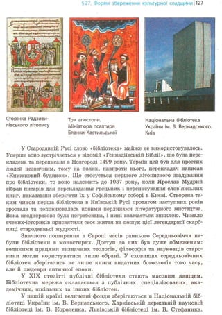 §27. Форми збереження культурної спадщини 1127
Сторінка Радзиви-
лівського літопису
Три апостоли.
Мініатюра псалтиря
Бланки Кастильської
У Стародавній Русі слово «бібліотека» майже не використовувалось.
Уперше воно зустрічається у відомій «Геннадіївській Біблії», що була пере-
кладена та переписана в Новгороді 1499 року. Термін цей був для простих
людей незвичним, тому на полях, навпроти нього, перекладач написав
«Книжковий будинок». Що стосується першого літописного згадування
про бібліотеки, то воно належить до 1037 року, коли Ярослав Мудрий
зібрав писарів для перекладання грецьких і переписування слов'янських
книг, наказавши зберігати їх у Софійському соборі в Києві. Створена та-
ким чином перша бібліотека в Київській Русі протягом наступних років
зростала та поповнювалась новими перлинами літературного мистецтва.
Вона неодноразово була пограбована, і нині вважається зниклою. Чимало
вчених-істориків присвятили своє життя на пошук цієї легендарної скарб-
ниці стародавньої мудрості.
Значного поширення в Європі часів раннього Середньовіччя на-
були бібліотеки в монастирях. Доступ до них був дуже обмеженим:
великими працями визначних теологів, філософів та науковців старо-
вини могли користуватися лише обрані. У сховищах середньовічних
бібліотек зберігались не лише книги видатних богословів того часу,
але й шедеври античної епохи.
У XIX столітті публічні бібліотеки стають масовим явищем.
Бібліотечна мережа складається з публічних, спеціалізованих, ака-
демічних, шкільних та інших бібліотек.
У нашій країні величезні фонди зберігаються в Національній біб-
ліотеці України ім. В. Вернадського, Харківській державній науковій
бібліотеці ім. В. Короленка, Львівській бібліотеці ім. В. Стефаника.
 