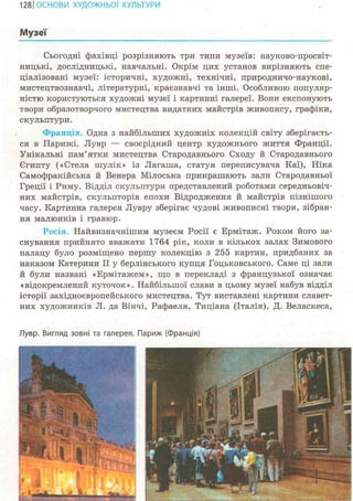 129ІОСНОВИ ХУДОЖНЬО! КУЛЬТУРИ
Музеї
Сьогодні фахівці розрізняють три типи музеїв: науково-просвіт-
ницькі, дослідницькі, навчальні. Окрім цих установ вирізняють спе-
ціалізовані музеї: історичні, художні, технічні, природничо-наукові,
мистецтвознавчі, літературні, краєзнавчі та інші. Особливою популяр-
ністю користуються художні музеї і картинні галереї. Вони експонують
твори образотворчого мистецтва видатних майстрів живопису, графіки,
скульптури.
Франція. Одна з найбільших художніх колекцій світу зберігаєть-
ся в Парижі. Лувр — своєрідний центр художнього життя Франції.
Унікальні пам'ятки мистецтва Стародавнього Сходу й Стародавнього
Єгипту («Стела шулік» із Лагаша, статуя переписувача Каї), Ніка
Самофракійська й Венера Мілоська прикрашають зали Стародавньої
Греції і Риму. Відділ скульптури представлений роботами середньовіч-
них майстрів, скульпторів епохи Відродження й майстрів пізнішого
часу. Картинна галерея Лувру зберігає чудові живописні твори, зібран-
ня малюнків і гравюр.
Росія, Найвизначнішим музеєм Росії є Ермітаж. Роком його за-
снування прийнято вважати 1764 рік, коли в кількох залах Зимового
палацу було розміщено першу колекцію з 255 картин, придбаних за
наказом Катерини II у берлінського купця Гоцьковського. Саме ці зали
й були названі «Ермітажем», що в перекладі з французької означає
«відокремлений куточок». Найбільшої слави в цьому музеї набув відділ
історії західноєвропейського мистецтва. Тут виставлені картини славет-
них художників Л. да Вінчі, Рафаеля, Тиціана (Італія), Д. Веласкеса,
Лувр. Вигляд зовні та галерея. Париж (Франція)
 