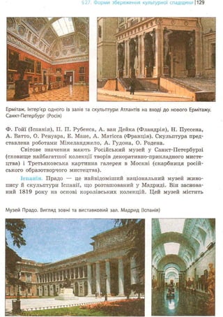 ІНЯ культурної спадщини |129
Ермітаж, інтер'єр одного із залів та скульптури Атлантів на вході до нового Ермітажу.
Санкт-Петербург (Росія)
Ф. Гойї (Іспанія), П, П. Рубенса, А. ван Дейка (Фландрія), Н, Пуссена,
А. Ватто, О. Ренуара, Е. Мане, А. Матісса (Франція). Скульптура пред-
ставлена роботами Мікеланджело, А. Гудона, О. Родена.
Світове значення мають Російський музей у Санкт-Петербурзі
(сховище найбагатшої колекції творів декоративно-прикладного мисте-
цтва) і Третьяковська картинна галерея в Москві (скарбниця росій-
ського образотворчого мистецтва).
LENTIL: І. Прадо — це найвідоміший національний музей живо-
пису й скульптури Іспанії, що розташований у Мадриді. Він заснова-
ний 1819 року на основі королівських колекцій. Цей музей містить
Музей Прадо. Вигляд зовні та виставковий зал. Мадрид (Іспанія)
 
