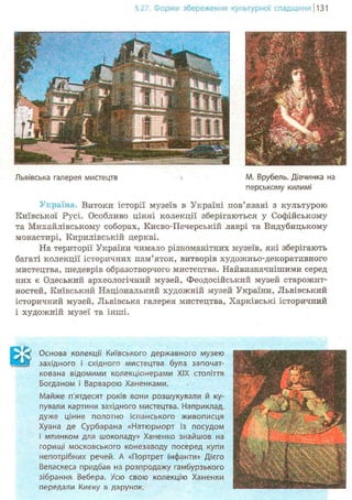 §27. Форми збереження культурної спадщини 1131
- • • —
Львівська галерея мистецтв М. Врубель. Дівчинка на
перському килимі
Україна. Витоки історії музеїв в Україні пов'язані з культурою
Київської Русі. Особливо цінні колекції зберігаються у Софійському
та Михайлівському соборах, Кисво-Печерській лаврі та Видубицькому
монастирі, Кирилівській церкві.
На території України чимало різноманітних музеїв, які зберігають
багаті колекції історичних пам'яток, витворів художньо-декоративного
мистецтва, шедеврів образотворчого мистецтва. Найвизначнішими серед
них є Одеський археологічний музей, Феодосійський музей старожит-
ностей, Київський Національний художній музей України, Львівський
історичний музей, Львівська галерея мистецтва, Харківські історичний
і художній музеї та інші.
Основа колекції Київського державного музею
Я західного і східного мистецтва була започат-
кована відомими колекціонерами XIX століття
Богданом і Варварою Ханенками.
Майже п'ятдесят років вони розшукували й ку-
пували картини західного мистецтва. Наприклад,
дуже цінне полотно іспанського живописця
Хуана де Сурбарана «Натюрморт із посудом
і млинком для шоколаду» Ханенко знайшов на
горищі московського конезаводу посеред купи
непотрібних речей, А «Портрет інфанти» Дієго
Веласкеса придбав на розпродажу гамбурзького
зібрання Вебера. Усю свою колекцію Ханенки
передали Києву в дарунок.
 