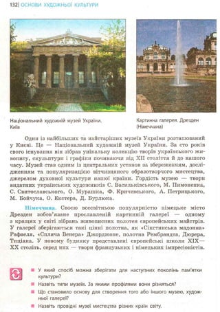 133ІОСНОВИ ХУДОЖНЬО! КУЛЬТУРИ
Національний художній музей України. Картинна галерея. Дрезден
Київ (Німеччина)
Один із найбільших та найстаріших музеїв України розташований
у Києві. Це — Національний художній музей України. За сто років
свого існування він зібрав унікальну колекцію творів українського жи-
вопису, скульптури і графіки починаючи від XII століття й до нашого
часу. Музей став одним із центральних установ за збереженням, дослі-
дженням та популяризацією вітчизняного образотворчого мистецтва,
джерелом духовної культури нашої країни. Гордість музею — твори
видатних українських художників С. Васильківського, М. Пимоненка,
С. Свитославського, О. Мурашка, Ф. Кричевського, А. Петрицького,
М. Бойчука, О. Екстера, Д. Бурлюка.
Німеччина. Своєю всесвітньою популярністю німецьке місто
Дрезден зобов'язане прославленій картинній галереї — одному
з кращих у світі зібрань живописних полотен європейських майстрів.
У галереї зберігаються такі цінні полотна, як «Сікстинська мадонна»
Рафаеля, «Спляча Венера» Джорджоне, полотна Рембрандта, Дюрера,
Тиціана. У новому будинку представлені європейські школи X I X —
X X століть, серед нріх — твори французьких і німецьких імпресіоністів.
У який спосіб можна зберігати для наступних поколінь пам'ятки
культури?
Назвіть типи музеїв. За якими профілями вони різняться?
Що становило основу для створення того або іншого музею, худож-
ньої галереї?
Назвіть провідні музеї мистецтва різних країн світу.
 