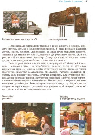 §28. Дизайн і реклама j 135
Реклама на транспортному засобі Зовнішня реклама
Персонажами рекламних роликів є гарні дівчата й хлопці, люб-
лячі матері, батьки й малюки-бешкетники. У світі реклами царюють
любов, краса, вірність, дбайливість та інші вічні моральні цінності.
Зазвичай це майже не має відношення до реального життя. Але від
реклами й не вимагають реалізму. Створюючи високі моральні стан-
дарти, вона породжує особливе позитивне мислення.
Велика роль належить рекламі в популяризації цінностей мисте-
цтва. Реклама в пресі, на телебаченні, вулицях міста не дасть нам
пропустити будь-яку значну подію культурного життя: виставку творів
мистецтва, прем'єру театрального спектаклю, гастролі видатних ар-
тистів, нову циркову програму, музичні фестивалі. Для створення якіс-
ної, дієвої реклами повинні залучатися справжні майстри своєї справи,
з надзвичайним творчим потенціалом. Велика роль у творенні реклами
належить дизайнерам. їхня заслуга полягає в тому, що індивідуальна
творча манера коленого дозволяє створювати такі яскраві рекламні
продукти, які запам'ятовуються надовго.
Телевізійна
реклама
Реклама
в періодичному виданні
 