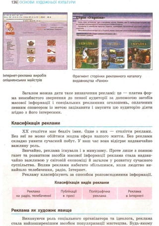 136 І ОСНОВИ ХУДОЖНЬО! КУЛЬТУРИ
CUTW
жсгсо
Чия»!»«*нппмсСОТОЇ
Інтернет-реклама виробів
опішнянських майстрів
Загалом можна дати таке визначення рекламі: це — платна фор-
ма неособистого звернення до певної аудиторії за допомогою засобів
масової інформації і спеціальних рекламних оголошень, оплачених
певним спонсором із метою зацікавити і змусити цю аудиторію діяти
згідно з його інтересами.
Класифікація реклами
XX століття має безліч імен. Одне з них — століття реклами.
Без неї не може обійтися л^одна сфера нашого життя. Без реклами
складно уявити сучасний побут. У наш час вона відіграє надзвичайно
важливу роль.
Звичайно, реклама існувала і в минулому. Проте лише з появою
газет та розвитком засобів масової інформації реклама стала надзви-
чайно важливою у світовій економіці й загалом у розвитку сучасного
суспільства. Вплив реклами набагато збільшився, коли людство ви-
найшло телебачення, радіо, Інтернет.
Рекламу класифікують за способом розповсюдження інформації.
Класифікація видів реклами
Реклама Публікації Поліграфічна Реклама
на радіо, телебаченні в пресі реклама в Інтернеті
(Ідшз сери роММкаг :іро сгсрцшню Ві* Уирша:. про Ті Т Ж Я Ч І Л Л И Ю
ІкпошоркілущатііюсгіПтипоааіогоісфйшоклрод}.
Прсгрзсш в сзлюбутіа npnpt-.a Уірашк. ікютсриї« &иапчікхя и;
учяїкців.
Млличиві'иЙік-глмтор«-лісиУкраїни,тюкіясяхжі своюособілаг
Фрагмент сторінки рекламного каталогу
видавництва «Ранок»
Реклама як художнє явище
Виконуючи роль соціального організатора та ідеолога, реклама
стала найпоширенішим засобом популяризації мистецтва. Будь-якому
 