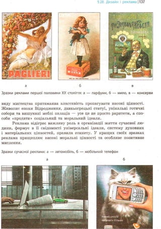 §28. Дизайн і рекламаj1137
а б в
Зразки реклами першої половини XX століття: а — парфуми, б — мило, в — консерви
виду мистецтва притаманна властивість пропагувати високі цінності.
Живопис епохи Відродження, давньогрецькі статуї, унікальні готичні
собори та вишукані меблі палаців — усе це не просто раритети, а спо-
соби «продати» соціальний та моральний ідеали.
Реклама відіграє важливу роль в організації життя сучасної лю-
дини, формує в її свідомості універсальні ідеали, систему духовних
і матеріальних цінностей, правила етикету. У кращих своїх зразках
реклама прищеплює високі моральні цінності та особливе позитивне
мислення.
Зразки сучасної реклами: а — автомобіль, б — мобільний телефон
 