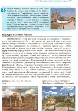§29. Осередки культури рідного краю 1139
Q Острів Хортицю визнано одним із семи чудес
України. Це унікальний природний та історич-
ний комплекс. У заповіднику можна помилува-
тися чарівною природою Дніпровських плавнів,
побачити реконструйовані давньослов'янські
капища й оточені валами скіфські городища,
де просто неба стоять скіфські й половецькі
баби. Славетне минуле острова козацької доби
відтворюють реконструйована Запорозька Січ та
Музей історії запорозького козацтва.
Культурні пам'ятки України
Найбільшими серед пам'яток культури й мистецтва є історико-
культурні заповідники. Це — місцевості, на території яких в недотор-
каному вигляді збережені ландшафт та архітектурні комплекси старо-
вини. Такі заповідники ще називають «музеями просто неба». Вони
якнайяскравіше розповідають про історію держави, традиції та куль-
турну спадщину народу часів певної епохи. Саме тому заповідники дуже
цікавлять туристів та є надзвичайно цінними перлинами національної
культури кожної держави. Серед найвідоміших та найвизначніших
пам'яток України можна виділити Національний Києво-Печерський істо-
рико-культурний заповідник, Національний історико-етнографічний за-
повідник «Переяслав» (Київщина), Національний заповідник «Херсонес
Таврійський» (Крим), Історико-культурний заповідник «Старий Крим»,
Національний заповідник «Хортиця» (Запоріжжя), історико-археоло-
гічний заповідник «Ольвія» (Миколаївщина), Національний історико-
культурний заповідник «Качанівка», державний історико-культурний
заповідник «Гетьманська столиця» (Чернігівщина), Національний істори-
ко-меморіальний заповідник «Поле Берестецької битви» (Рівненщина).
Заповідник «Херсонес Таврійський». Історико-меморіальний заповідник
Крим «Поле Берестецької битви». Рівненщина
 