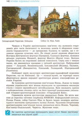 140 І ОСНОВИ ХУДОЖНЬО! КУЛЬТУРИ
Селище-мувей Пирогове. Київщина Собор Св. Юра. Львів
Чимало в Україні архітектурних пам'яток: від залишків старо-
давніх міст часів Античності та величних замків й оборонних комп-
лексів Середньовіччя — до прекрасних будівель та храмів, що є го-
ловною окрасою сучасних міст. На півдні нашої держави збереглися
Білгород-Дністровська фортеця (Одещина), Судацька фортеця, залишки
міських укріплень Феодосії, фортеці Мангуп (Крим) тощо. Західна
Україна багата на старовинні замкові комплекси. Серед них є чимало
таких, що вважаються кращими у світовій архітектурі. Найвідоміші
замки — Луцький, Вишневецький, Ізяславський (Волинь), Паланок,
Ужгородський (Закарпаття), Олеський, Галицький, Підгорецький
(Галичина).
Особливої уваги заслуговує архітектурно-ладшафтний комплекс
Пирогове, що на Київщині. Це — селище-музей, на території якого
зберігаються зразки народної архітектури різних етнографічних ре-
гіонів України.
За чудовими архітектурними пам'ятками Києва, Львова та інших
відомих українських міст можна відтворити та простежити еволюцію
стилів і смаків європейського містобудування. Київ вважають однією
з найкрасивіших столиць світу: на його території розташовано унікаль-
ний історико-архітектурний комплекс «Стародавній Київ».
Справжнім музеєм архітектури вважається Львів. Це місто вне-
сене до переліку світових скарбниць ЮНЕСКО. Кафедральний костьол,
Площа Ринок, собор Святого Юра та багато інших шедеврів архітек-
турного мистецтва прикрашають вулиці Львова. Чудовими історичними
архітектурними пам'ятками також пишаються міста Ніжин, Чернівці,
Кам'янець-Подільський, Чернігів, Мукачеве тощо.
Які пам'ятки архітектури прикрашають ваше місто? Якими пам'ятками
пишається ваш рідний край?
 