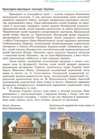 §29. Осередки культури рідного краю 1141
Культурно-мистеїдьк! заклади України
Краєзнавчі та етнографічні музеї — головні осередки збереження
національної культури. У цих закладах представлено цінні експозиції
предметів народного побуту, витворів декоративно-ужиткового мистец-
тва, національного одягу. Серед найвідоміших музеїв України, що збері-
гають її культурну спадщину, можна назвати Макіївський художньо-
краєзнавчий музей, музей народної архітектури та побуту (Донеччина);
Чернігівський музей народного декоративного мистецтва, Козелецький
музей історії ткацтва на Чернігівщині; Канівський музей народного
декоративного мистецтва (Черкащина); музей народного мистецтва
і побуту Гуцульщини (Ївано-Франківщина); музей народного мистецтва
Слобожанщини (Харків); національний музей-заповідник українського
гончарства в Опішні (Полтавщина); будинок-музей «Лемківська сади-
ба», музей ткацтва (Закарпаття); республіканський кримськотатарський
музей мистецтв (Крим). Перлиною серед осередків народної культури
є славетний музей «Писанка», що на Івано-Франківщині: у його експо-
зиції представлена найбільша у світі колекція писанок.
Окрім музеїв,. провідними культурними центрами є театри, кон-
цертні зали та філармонії. Світову славу нашій державі принесли
національна філармонія України, національна опера України імені
Тараса Шевченка (Київ), Донецький академічний державний театр
опери та балету ім. О. Солов'яненка, Луганський академічний ук-
раїнський музично-драматичний театр, національний академічний ук-
раїнський драматичний театр ім. М. Заньковецької (Львів), Одеський
національний академічний театр опери та балету, Кримська державна
філармонія (Сімферополь), Харківський державний український театр
ім. Т. Г. Шевченка та інші.
Культура України посідає гідне місце у світовій культурі. Вона
розвивалась у взаємовідносинах з народами Заходу і Сходу, тож має
багату культурну спадщину. І кожен із нас має зберігати й примножу-
вати славу рідного краю, його історію, традиції та мистецтво.
Музей «Писанка». Національний академічний театр опери та
Івано-Франківщина балету. Одеса
 
