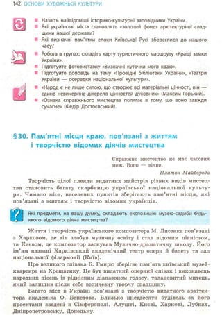 142 І ОСНОВИ ХУДОЖНЬО! КУЛЬТУРИ
Назвіть найвідоміші історико-культурні заповідники України.
Які українські міста становлять «золотий фонд» архітектурної спад-
щини нашої держави?
Які визначні пам'ятки епохи Київської Русі збереглися до нашого
часу?
Робота в групах: складіть карту туристичного маршруту «Кращі замки
України».
Підготуйте фотовиставку «Визначні куточки мого краю».
Підготуйте доповідь на тему «Провідні бібліотеки України», «Театри
України — осередки національної культури».
• «Народ є не лише силою, що створює всі матеріальні цінності, він —
єдине невичерпне джерело цінностей духовних» (Максим Горький).
• «Ознака справжнього мистецтва полягає в тому, що воно завжди
сучасне» (Федір Достоєвський).
§30. Пам'ятні місця краю, пов'язані з життям
і творчістю відомих діячів мистецтва
Справжнє мистецтво не має часових
мене. Воно — вічне.
Платон Майборода
Творчість цілої плеяди видатних майстрів різних видів мтістец-
тва становить багату скарбницю української національної культу-
ри. Чимало міст, населених пунктів зберігають пам'ятні місця, які
пов'язані з життям і творчістю відомих українців.
Щ І Які предмети, на вашу думку, складають експозицію музею-садиби будь-
<ІЬШ якого відомого діяча мистецтва?
Життя і творчість українського композитора М. Лисенка пов'язані
з Харковом, де він здобув музичну освіту і став відомим піаністом,
та Києвом, де композитор заснував Музично-драматичну школу. Його
ім'ям названі Харківський академічний театр опери й балету та зал
національної філармонії (Київ).
Про великого співака Б. Гмирю зберігає пам'ять київський музей-
квартира на Хрещатику. Це був видатний оперний співак і виконавець
народних пісень із рідкісним діапазоном голосу, талановитий митець,
який залишив після себе величезну творчу спадщину.
Багато міст в Україні пов'язані з творчістю видатного архітек-
тора академіка О. Бекетова. Близько шістдесяти будівель за його
проектами зведені в Сімферополі, Алуніті, Києві, Харкові, Лубнах,
Дніпропетровську, Донецьку.
&т
Ші
 