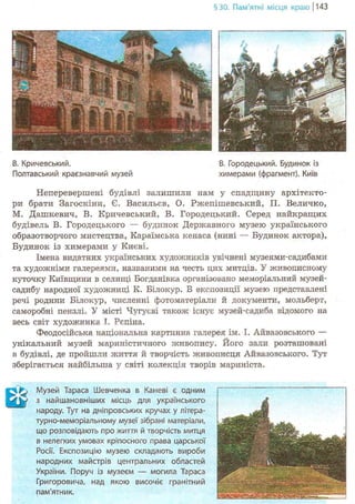 §30. Пам'ятні місця краю j 143
В. Кричевський. В. Городецький. Будинок із
Полтавський краєзнавчий музей химерами (фрагмент). Київ
Неперевершені будівлі залишили нам у спадщину архітекто-
ри брати Загоскіни, Є. Васильєв, О. Ржепішевський, П. Величко,
М. Дашкевич, В. Кричевський, В. Городецький. Серед найкращих
будівель В. Городецького — будинок Державного музею українського
образотворчого мистецтва, Караїмська кенаса (нині — Будинок актора),
Будинок із химерами у Києві.
Імена видатних українських художників увічнені музеями-садибами
та художніми галереями, названими на честь цих митців. У живописному
куточку Київщини в селищі Богданівка організовано меморіальний музей-
садибу народної художниці К. Білокур. В експозиції музею представлені
речі родини Білокур, численні фотоматеріали й документи, мольберт,
саморобні пензлі. У місті Чугуєві також існує музей-садиба відомого на
весь світ художника І. Рєпіна.
Феодосійська національна картинна галерея ім. І. Айвазовського —
унікальний музей мариністичного живопису. Його зали розташовані
в будівлі, де пройшли життя й творчість живописця Айвазовського. Тут
зберігається найбільша у світі колекція творів мариніста.
^ Музей Тараса Шевченка в Каневі є одним
W з найшановніших місць для українського
народу. Тут на дніпровських кручах у літера-
турно-меморіальному музеї зібрані матеріали,
що розповідають про житгя й творчість митця
в нелегких умовах кріпосного права царської
Росії. Експозицію музею складають вироби
народних майстрів центральних областей
України. Поруч із музеєм — могила Тараса
Григоровича, над якою височіє гранітний
пам'ятник.
 